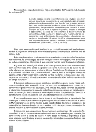Nesse sentido, é oportuno remeter-nos as orientações do Programa de Educação
Inclusiva do MEC.


                       (...) cabe à escola prever o encaminhamento para estudo de caso, bem
                       como o conjunto de procedimentos a serem adotados pelo professor,
                       pela coordenação pedagógica, pela direção, pelo professor especia-
                       lista, pela família e demais envolvidos, para a análise do processo e
                       planejamento das providências necessárias para favorecer a apren-
                       dizagem do aluno. Com o objetivo de garantir, a todas as crianças
                       e adolescentes, o acesso ao conhecimento e o desenvolvimento de
                       competências, toda escola deve desenvolver e regulamentar os pro-
                       cedimentos para a identificação de necessidades educacionais pre-
                       sentes no seu alunado. Há que se identificar tais necessidades, para
                       que se possa planejar os passos posteriores, do atendimento a essas
                       necessidades. (SEESP/MEC, 2004 p. 18 e 19).


      Com base na proposta que trabalhamos, os conteúdos escolares trabalhados em
sala de aula ganham dimensões muito maiores quando são ampliados dentro e fora da
sala de aula.
       Pela complexidade da prática educativa e através de constantes reflexões no inte-
rior da escola, na preocupação de rever o Projeto Político Pedagógico, com a intenção
de incluir e respeitar as diferenças, é que estamos vivendo experiências diversificadas.
      Algumas têm sido significativas e apontam ganhos para todos que convivem
com as diferenças. Uma delas é a presença de uma mãe na sala de aula e na es-
cola, ela tem um espaço para ensinar a Língua Brasileira de Sinais para os alunos
e educadores. Estamos nos comunicando em LIBRAS, essa é uma oportunidade de
aprendermos a “conversar” com os alunos surdos. Portanto, todos aqueles que inte-
ragem em um espaço educativo exercem uma ação educativa independentemente
de cargo ou função.
      É buscando esta concepção de escola que acreditamos poder mudar nossa reali-
dade educacional, com a consciência de que esta proposta exige de cada um de nós o
compromisso pelo sucesso da educação, pois através dela, todos seremos educadores
e educandos. Assegurar uma proposta pedagógica como essa, requer um trabalho cons-
tante de construção e reconstrução a partir da prática diária dos professores, de modo a
constituir uma escola progressista com uma abordagem sócio-construtivista.
      É um grande ganho para a turma e para a escola pode viver a experiência das
diferenças. São muitos os benefícios que traz para educadores e a educandos. A Esco-
la Municipal professora Emília Ramos busca possibilidades de atender e responder às
necessidades diversas dos alunos, recorrendo a currículos apropriados, estratégias de
ensino, recursos e parcerias com as comunidades.
      Entendemos que a experiência de conviver com as diferenças não se esgota. Te-
mos clareza que educadores e educandos constroem suas aprendizagens nas relações
com o outro e com o objeto de estudo. A partir desse momento, a expectativa é que
esse relato de experiência se amplie e represente mais ainda avanços significativos nas
nossas aprendizagens.


134
 