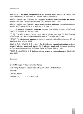 Referências


ANTUNES, C. Relações interpessoais e auto-estima: a sala de aula como espaço de
crescimento integral. Petrópolis, RJ: Vozes, 2003. Fascículo 16.
BRASIL. Ministério da Educação e do Desporto. Parâmetros Curriculares Nacionais.
Apresentação dos Temas Transversais e Ética. Brasília: MEC, 1999.
BRASIL. Ministério da Educação. Programa Educação Inclusiva: direito à diversidade
Brasília: MEC/Seesp, 2004. V. 2: A família, p. 7, 13 e 18.
______. Programa Educação Inclusiva: direito à diversidade. Brasília: MEC/Seesp,
2004. V. 3: A escola. p. 18-19 e 22-23.
FELIPE, T. A. Libras em contexto: curso básico, livro do estudante Cursista. Brasília:
MEC/Seesp, 2001. Programa Nacional de Apoio à Educação dos Surdos.
FREIRE, P. Pedagogia da autonomia: saberes necessários à prática educativa. 20. ed.
São Paulo: Paz e Terra, 1996.
SILVA, L. G. S.; XAVIER, S. S. L. (Org.). As deficiências e suas implicações pedagó-
gicas / Prefeitura Municipal. Natal – RN: Prefeitura Municipal. Secretaria Municipal
de Educação. Departamento de Ensino. Setor de Ensino Básico, 2000.
WEISZ, T.; SANCHES, A. O diálogo entre o ensino e a aprendizagem. São Paulo:
Ática, 2001.


Contatos


Escola Municipal Professora Emília Ramos
Av. Solange Nunes do Nascimento, S/N (Av. Central) – Cidade Nova
Natal/RN
Cep.: 59072-500
Telefone: (84) 3232 4774 – 3605 4100




                                                                                  135
 
