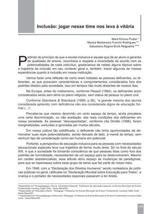 Inclusão: jogar nesse time nos leva à vitória

                                                                                        Mara Kirinus Piveta *
                                                                      Marisa Medianeira Franchi Rodrigues **
                                                                       Salustiana Regina Brutti Nogueira ***




P
       artindo do princípio de que a escola inclusiva é aquela que dá ao aluno a garantia
       de qualidade de ensino, reconhece e respeita a diversidade de acordo com as
       potencialidades de cada indivíduo, gostaríamos de relatar alguns tópicos sobre
a trajetória da inclusão em seu contexto geral e, também, trazer algumas de nossas
experiências quanto à inclusão em nossa instituição.
      Vamos fazer uma reflexão de como eram tratadas as pessoas deficientes, ou di-
ferentes, as que possuíam características e comportamentos considerados fora dos
padrões ditados pela sociedade, isso em tempos não muito distantes de nossos dias.
     Na Europa, antes do cristianismo, conforme Pessoti (1984), os deficientes eram
considerados seres sem alma no plano religioso, sem status de pessoa no plano civil.
      Conforme Stainback & Stainback (1999, p.36), “a grande maioria dos alunos
considerada aprendiz com deficiência não era considerada digna de educação for-
mal (...)”.
     Percebe-se que mesmo decorrido um certo espaço de tempo, ainda prevalece
uma certa discriminação, ou não aceitação, das reais condições dos deficientes em
nossa sociedade. As pessoas “descapacitadas”, conforme cita Dinello (1996), foram
marginalizadas, excluídas e ignoradas por muitos séculos.
     Em nossa cultura tão solidificada, o deficiente não tinha oportunidades de de-
monstrar suas reais potencialidades, sendo deixado de lado, à mercê do tempo, sem
nenhum tipo de consideração como ser humano em potencial.
      Portanto, a perspectiva de educação inclusiva para as pessoas com necessidades
educacionais especiais teve sua trajetória de forma muito lenta. Só no final do século
XIX, é que a sociedade foi tomando consciência de que pessoas tidas como fora dos
padrões de normalidade, necessitariam de um espaço para se desenvolverem. Mesmo
em caráter assistencialista, essa atitude abriu espaço às mudanças de paradigmas,
para que se repensasse sobre esse grupo de seres que faz parte de nosso meio.
      Em 1948, com a “Declaração dos Direitos Humanos” sendo norteadora de políti-
cas públicas no geral, ratificada na “Declaração Mundial sobre Educação para Todos”, a
criança e o portador de necessidades especiais passaram a ter direito.

*Especialista em Psicopedagogia Clínica, Educadora Especial, Professora de educação especial na Escola Municipal de Ensino
Fundamental Lourenço Dalla Corte - Santa Maria/RS.
**Especialista em Educação Infantil , Pedagoga, Professora da Escola Municipal de Ensino Fundamental Lourenço Dalla Corte -
Santa Maria/RS.
***Especialista em Psicopedagogia Institucional, Pedagoga, Professora da Escola Municipal de Ensino Fundamental Lourenço Dalla
Corte - Santa Maria/RS.



                                                                                                                          139
 