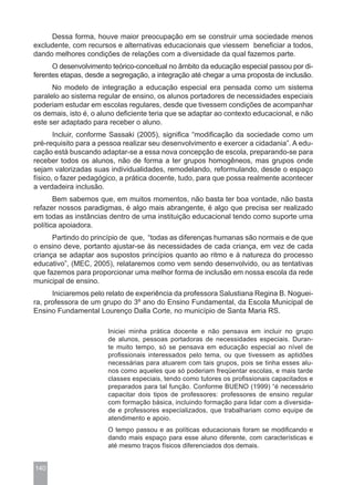 Dessa forma, houve maior preocupação em se construir uma sociedade menos
excludente, com recursos e alternativas educacionais que viessem beneficiar a todos,
dando melhores condições de relações com a diversidade da qual fazemos parte.
      O desenvolvimento teórico-conceitual no âmbito da educação especial passou por di-
ferentes etapas, desde a segregação, a integração até chegar a uma proposta de inclusão.
      No modelo de integração a educação especial era pensada como um sistema
paralelo ao sistema regular de ensino, os alunos portadores de necessidades especiais
poderiam estudar em escolas regulares, desde que tivessem condições de acompanhar
os demais, isto é, o aluno deficiente teria que se adaptar ao contexto educacional, e não
este ser adaptado para receber o aluno.
       Incluir, conforme Sassaki (2005), significa “modificação da sociedade como um
pré-requisito para a pessoa realizar seu desenvolvimento e exercer a cidadania”. A edu-
cação está buscando adaptar-se a essa nova concepção de escola, preparando-se para
receber todos os alunos, não de forma a ter grupos homogêneos, mas grupos onde
sejam valorizadas suas individualidades, remodelando, reformulando, desde o espaço
físico, o fazer pedagógico, a prática docente, tudo, para que possa realmente acontecer
a verdadeira inclusão.
       Bem sabemos que, em muitos momentos, não basta ter boa vontade, não basta
refazer nossos paradigmas, é algo mais abrangente, é algo que precisa ser realizado
em todas as instâncias dentro de uma instituição educacional tendo como suporte uma
política apoiadora.
      Partindo do princípio de que, “todas as diferenças humanas são normais e de que
o ensino deve, portanto ajustar-se às necessidades de cada criança, em vez de cada
criança se adaptar aos supostos princípios quanto ao ritmo e à natureza do processo
educativo”, (MEC, 2005), relataremos como vem sendo desenvolvido, ou as tentativas
que fazemos para proporcionar uma melhor forma de inclusão em nossa escola da rede
municipal de ensino.
      Iniciaremos pelo relato de experiência da professora Salustiana Regina B. Noguei-
ra, professora de um grupo do 3º ano do Ensino Fundamental, da Escola Municipal de
Ensino Fundamental Lourenço Dalla Corte, no município de Santa Maria RS.

                       Iniciei minha prática docente e não pensava em incluir no grupo
                       de alunos, pessoas portadoras de necessidades especiais. Duran-
                       te muito tempo, só se pensava em educação especial ao nível de
                       profissionais interessados pelo tema, ou que tivessem as aptidões
                       necessárias para atuarem com tais grupos, pois se tinha esses alu-
                       nos como aqueles que só poderiam freqüentar escolas, e mais tarde
                       classes especiais, tendo como tutores os profissionais capacitados e
                       preparados para tal função. Conforme BUENO (1999) “é necessário
                       capacitar dois tipos de professores: professores de ensino regular
                       com formação básica, incluindo formação para lidar com a diversida-
                       de e professores especializados, que trabalhariam como equipe de
                       atendimento e apoio.
                       O tempo passou e as políticas educacionais foram se modificando e
                       dando mais espaço para esse aluno diferente, com características e
                       até mesmo traços físicos diferenciados dos demais.


140
 