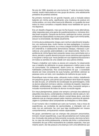 No ano de 1998, atuando em uma turma de 1ª série do ensino funda-
mental, recebi matriculada em meu grupo de alunos, uma adolescente
portadora de paralisia cerebral.
No primeiro momento foi um grande impacto, pois a inclusão estava
batendo em minha porta, significando uma mudança de postura em
minha prática, um novo olhar acerca do diferente, e a questão de rever
todos os meus conceitos a respeito dessa nova realidade em que eu
me deparava.
Era um desafio chegando, mas que me fez buscar novas alternativas,
obter respostas para uma gama de questionamentos e, inúmeras dúvi-
das foram surgindo. Cerquei-me de livros, participei de cursos, procurei
profissionais especialistas na área para poder seguir com minha tarefa,
educar na diversidade, tão falada atualmente.
A minha aluna adolescente chegou sem nenhum atendimento terapêu-
tico, em nenhuma área, muito menos na área pedagógica. A comuni-
cação foi a primeira barreira, eu e meus colegas tínhamos dificuldades
em entendê-la. A adolescente demonstrava desejos, interesse e per-
cebia-se uma grande potencialidade a ser desenvolvida. Senti a im-
portância de minha figura bem presente nessa nova caminhada com a
aluna, percebi o quanto deveria procurar novos caminhos para ajudá-la
a recuperar o tempo que havia perdido em sua trajetória educacional e
em todos os sentidos de uma cidadã com seus plenos direitos.
Passei a trabalhar com todos os alunos em conjunto, fui observando
que o trabalho do deficiente no grupo preparava-o melhor para a vida
na comunidade. Os professores, assim como eu, melhoraram suas
habilidades profissionais. Nos conscientizamos de que a sociedade
deveria ser mais consciente de suas funções, permitindo valorizar as
pessoas como um todo, com resultados de melhoria da paz social.
Diversifiquei mais minhas aulas, utilizando muito o lúdico, trabalhando
em pequenos grupos, pois penso que o professor deve fazer do espaço
de sala de aula, um ambiente de socialização de aprendizagens, onde
os alunos adquiram normas e valores, condutas de respeito, responsa-
bilidade, solidariedade, cooperação, visão crítica, buscando sempre a
inclusão incondicional de todos os alunos na escola regular.
Em meus planejamentos, passei a ter sempre o princípio dos saberes já
adquiridos dos alunos, contemplando a história de vida de cada um, ten-
do sempre presente o contexto cultural e social desse aluno, pois bem
sabemos que as crianças passam pelos mesmos caminhos de aprendi-
zagem e o professor deve compreender as limitações e o ritmo delas.
O ser humano não é moldável por outro ser humano, mas a troca de
experiências, as condições de oportunidades, a interação com um
meio rico em estímulos, faz com que haja modificações em nossos
comportamentos, enriquecendo nossas capacidades.
No grupo, percebemos que as crianças não possuem preconceitos,
brincam, trocam experiências, o que não percebemos com muitos adul-
tos. A inclusão não pode ser feita somente na escola, ela inicia na famí-
lia, no caso de minha adolescente, a família não tinha o conhecimento
necessário de que a filha necessitaria de cuidados especiais, mas que
mesmo assim, ela não possuía uma doença e sim uma deficiência que


                                                                    141
 