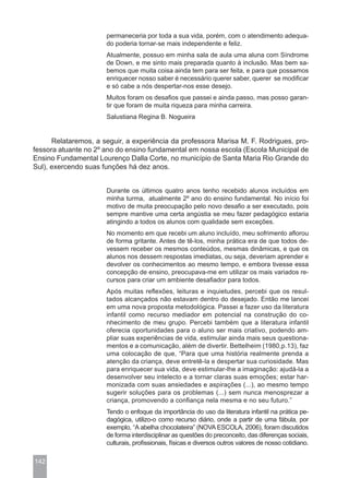 permaneceria por toda a sua vida, porém, com o atendimento adequa-
                      do poderia tornar-se mais independente e feliz.
                      Atualmente, possuo em minha sala de aula uma aluna com Síndrome
                      de Down, e me sinto mais preparada quanto à inclusão. Mas bem sa-
                      bemos que muita coisa ainda tem para ser feita, e para que possamos
                      enriquecer nosso saber é necessário querer saber, querer se modificar
                      e só cabe a nós despertar-nos esse desejo.
                      Muitos foram os desafios que passei e ainda passo, mas posso garan-
                      tir que foram de muita riqueza para minha carreira.
                      Salustiana Regina B. Nogueira


      Relataremos, a seguir, a experiência da professora Marisa M. F. Rodrigues, pro-
fessora atuante no 2º ano do ensino fundamental em nossa escola (Escola Municipal de
Ensino Fundamental Lourenço Dalla Corte, no município de Santa Maria Rio Grande do
Sul), exercendo suas funções há dez anos.


                      Durante os últimos quatro anos tenho recebido alunos incluídos em
                      minha turma, atualmente 2º ano do ensino fundamental. No início foi
                      motivo de muita preocupação pelo novo desafio a ser executado, pois
                      sempre mantive uma certa angústia se meu fazer pedagógico estaria
                      atingindo a todos os alunos com qualidade sem exceções.
                      No momento em que recebi um aluno incluído, meu sofrimento aflorou
                      de forma gritante. Antes de tê-los, minha prática era de que todos de-
                      vessem receber os mesmos conteúdos, mesmas dinâmicas, e que os
                      alunos nos dessem respostas imediatas, ou seja, deveriam aprender e
                      devolver os conhecimentos ao mesmo tempo, e embora tivesse essa
                      concepção de ensino, preocupava-me em utilizar os mais variados re-
                      cursos para criar um ambiente desafiador para todos.
                      Após muitas reflexões, leituras e inquietudes, percebi que os resul-
                      tados alcançados não estavam dentro do desejado. Então me lancei
                      em uma nova proposta metodológica. Passei a fazer uso da literatura
                      infantil como recurso mediador em potencial na construção do co-
                      nhecimento de meu grupo. Percebi também que a literatura infantil
                      oferecia oportunidades para o aluno ser mais criativo, podendo am-
                      pliar suas experiências de vida, estimular ainda mais seus questiona-
                      mentos e a comunicação, além de divertir. Bettelheim (1980,p.13), faz
                      uma colocação de que, “Para que uma história realmente prenda a
                      atenção da criança, deve entretê-la e despertar sua curiosidade. Mas
                      para enriquecer sua vida, deve estimular-lhe a imaginação: ajudá-la a
                      desenvolver seu intelecto e a tornar claras suas emoções; estar har-
                      monizada com suas ansiedades e aspirações (...), ao mesmo tempo
                      sugerir soluções para os problemas (...) sem nunca menosprezar a
                      criança, promovendo a confiança nela mesma e no seu futuro.”
                      Tendo o enfoque da importância do uso da literatura infantil na prática pe-
                      dagógica, utilizo-o como recurso diário, onde a partir de uma fábula, por
                      exemplo, “A abelha chocolateira” (NOVA ESCOLA, 2006), foram discutidos
                      de forma interdisciplinar as questões do preconceito, das diferenças sociais,
                      culturais, profissionais, físicas e diversos outros valores de nosso cotidiano.

142
 