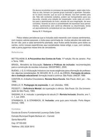 Os alunos envolvidos no processo da aprendizagem, sejam eles inclu-
                       ídos ou não, formam um grande grupo motivado a aprender. Percebe-
                       se no aluno incluído, que ao ouvir as fábulas, isso tem sentido para
                       ele. Não são contextos isolados, podem ser transportados para seu
                       dia-a-dia, criando uma relação de cooperação, onde cada um contri-
                       bui para o aprendizado do outro, através de sua imaginação, de seus
                       conceitos, levando ao aluno a possibilidade de expressar seus pensa-
                       mentos, sentimentos sem sentir-se diferente ou discriminado, tendo
                       um aproveitamento considerável em seu desenvolvimento geral.”
                       Marisa M. F. Rodrigues


      Pelos relatos percebe-se que a inclusão está mexendo com nossos sentimentos,
com nossos valores pessoais, e toda essa caminhada de muitos séculos não está sen-
do em vão, pois a cada sementinha plantada, seus frutos serão levados para todos os
cantos, como nossas experiências aqui socializadas nesse artigo, e que, com certeza,
vale a pena jogarmos nesse time de vencedores.

Referências


BETTELHEIM, B. A Psicanálise dos Contos de Fada. 11ª edição. Rio de Janeiro : Paz
e Terra, 1980.
BRASIL. Ministério da Educação. Saberes e Práticas da inclusão: recomendações
para a construção de escolas inclusivas. SEESP/MEC, 2005.
BUENO, J. G. S. A Educação Inclusiva e as novas exigências para a formação de professo-
res: algumas considerações. IN: BICUDO, M. S, J.C.A. da (ORGS). Formação do educa-
dor e avaliação educacional: formação inicial e contínua. São Paulo: UNESP, 1999.
CANTON, K. A Abelha Chocolateira. Revista Nova Escola. São Paulo: Abril, jan. – fev,
1996.
DINELLO, R. Pedagogia da expressão. 4. ed. Uberaba, 1996.
PESSOTI, I. Deficiência Mental: da superação à ciência. São Paulo: Ed. Da Universi-
dade de São Paulo, 1984.
SASSAKI, R. K. Inclusão: o paradigma do século 21. Revista Inclusão, Brasília, ano 1,
n. 1, out. 2005.
STAINBACK, S. & STAINBACK, W. Inclusão: uma guia para inclusão. Porto Alegre:
Artmed, 1999.


Contatos
Escola de Ensino Fundamental Lourenço Dalla Corte
Estrada Municipal Ângelo Berleze s/n - Camobi
Santa Maria/RS
Cep: 97100-000
Telefone: (55) 3226 3910

                                                                                      143
 
