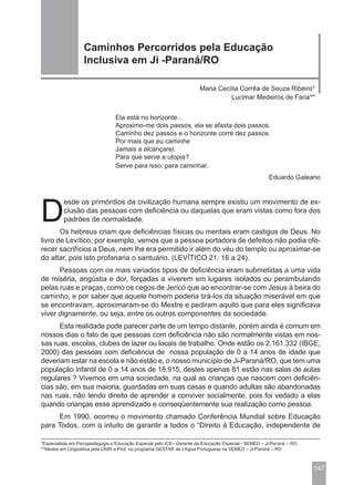 Caminhos Percorridos pela Educação
                   Inclusiva em Ji -Paraná/RO

                                                                       Maria Cecília Corrêa de Souza Ribeiro*
                                                                                 Lucimar Medeiros de Faria**


                                 Ela está no horizonte...
                                 Aproximo-me dois passos, ela se afasta dois passos.
                                 Caminho dez passos e o horizonte corre dez passos.
                                 Por mais que eu caminhe
                                 Jamais a alcançarei.
                                 Para que serve a utopia?
                                 Serve para isso: para caminhar.
                                                                                                      Eduardo Galeano




D
          esde os primórdios da civilização humana sempre existiu um movimento de ex-
          clusão das pessoas com deficiência ou daquelas que eram vistas como fora dos
          padrões de normalidade.
       Os hebreus criam que deficiências físicas ou mentais eram castigos de Deus. No
livro de Levítico, por exemplo, vemos que a pessoa portadora de defeitos não podia ofe-
recer sacrifícios a Deus, nem lhe era permitido ir além do véu do templo ou aproximar-se
do altar, pois isto profanaria o santuário. (LEVÍTICO 21: 16 a 24).
      Pessoas com os mais variados tipos de deficiência eram submetidas a uma vida
de miséria, angústia e dor, forçadas a viverem em lugares isolados ou perambulando
pelas ruas e praças, como os cegos de Jericó que ao encontrar-se com Jesus à beira do
caminho, e por saber que aquele homem poderia tirá-los da situação miserável em que
se encontravam, aproximaram-se do Mestre e pediram aquilo que para eles significava
viver dignamente, ou seja, entre os outros componentes da sociedade.
      Esta realidade pode parecer parte de um tempo distante, porém ainda é comum em
nossos dias o fato de que pessoas com deficiência não são normalmente vistas em nos-
sas ruas, escolas, clubes de lazer ou locais de trabalho. Onde estão os 2.161.332 (IBGE,
2000) das pessoas com deficiência de nossa população de 0 a 14 anos de idade que
deveriam estar na escola e não estão e, o nosso município de Ji-Paraná/RO, que tem uma
população infantil de 0 a 14 anos de 18.915, destes apenas 81 estão nas salas de aulas
regulares ? Vivemos em uma sociedade, na qual as crianças que nascem com deficiên-
cias são, em sua maioria, guardadas em suas casas e quando adultas são abandonadas
nas ruas, não tendo direito de aprender a conviver socialmente, pois foi vedado a elas
quando crianças esse aprendizado e conseqüentemente sua realização como pessoa.
     Em 1990, ocorreu o movimento chamado Conferência Mundial sobre Educação
para Todos, com o intuito de garantir a todos o “Direito à Educação, independente de

*Especialista em Psicopedagogia e Educação Especial pelo ICE– Gerente da Educação Especial - SEMED – Ji-Paraná – RO.
**Mestre em Lingüística pela UNIR e Prof. no programa GESTAR de Língua Portuguesa na SEMED – Ji-Paraná – RO



                                                                                                                       147
 