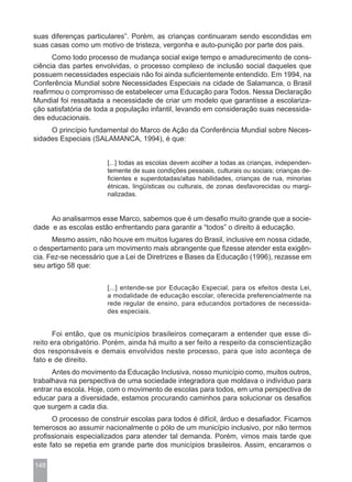 suas diferenças particulares”. Porém, as crianças continuaram sendo escondidas em
suas casas como um motivo de tristeza, vergonha e auto-punição por parte dos pais.
      Como todo processo de mudança social exige tempo e amadurecimento de cons-
ciência das partes envolvidas, o processo complexo de inclusão social daqueles que
possuem necessidades especiais não foi ainda suficientemente entendido. Em 1994, na
Conferência Mundial sobre Necessidades Especiais na cidade de Salamanca, o Brasil
reafirmou o compromisso de estabelecer uma Educação para Todos. Nessa Declaração
Mundial foi ressaltada a necessidade de criar um modelo que garantisse a escolariza-
ção satisfatória de toda a população infantil, levando em consideração suas necessida-
des educacionais.
     O princípio fundamental do Marco de Ação da Conferência Mundial sobre Neces-
sidades Especiais (SALAMANCA, 1994), é que:


                       [...] todas as escolas devem acolher a todas as crianças, independen-
                       temente de suas condições pessoais, culturais ou sociais; crianças de-
                       ficientes e superdotadas/altas habilidades, crianças de rua, minorias
                       étnicas, lingüísticas ou culturais, de zonas desfavorecidas ou margi-
                       nalizadas.


     Ao analisarmos esse Marco, sabemos que é um desafio muito grande que a socie-
dade e as escolas estão enfrentando para garantir a “todos” o direito à educação.
      Mesmo assim, não houve em muitos lugares do Brasil, inclusive em nossa cidade,
o despertamento para um movimento mais abrangente que fizesse atender esta exigên-
cia. Fez-se necessário que a Lei de Diretrizes e Bases da Educação (1996), rezasse em
seu artigo 58 que:


                       [...] entende-se por Educação Especial, para os efeitos desta Lei,
                       a modalidade de educação escolar, oferecida preferencialmente na
                       rede regular de ensino, para educandos portadores de necessida-
                       des especiais.


      Foi então, que os municípios brasileiros começaram a entender que esse di-
reito era obrigatório. Porém, ainda há muito a ser feito a respeito da conscientização
dos responsáveis e demais envolvidos neste processo, para que isto aconteça de
fato e de direito.
      Antes do movimento da Educação Inclusiva, nosso município como, muitos outros,
trabalhava na perspectiva de uma sociedade integradora que moldava o indivíduo para
entrar na escola. Hoje, com o movimento de escolas para todos, em uma perspectiva de
educar para a diversidade, estamos procurando caminhos para solucionar os desafios
que surgem a cada dia.
      O processo de construir escolas para todos é difícil, árduo e desafiador. Ficamos
temerosos ao assumir nacionalmente o pólo de um município inclusivo, por não termos
profissionais especializados para atender tal demanda. Porém, vimos mais tarde que
este fato se repetia em grande parte dos municípios brasileiros. Assim, encaramos o

148
 