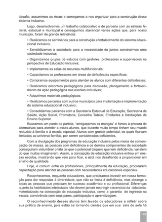 desafio, assumimos os riscos e começamos a nos organizar para a construção desse
sistema inclusivo.
      Logo, desenvolvemos um trabalho colaborativo e de parceria com as esferas fe-
deral, estadual e municipal e conseguimos alavancar várias ações que, para nosso
município, foram de grande relevância:
     • Realizamos os seminários para a construção e fortalecimento do sistema educa-
     cional inclusivo;
     • Sensibilizamos a sociedade para a necessidade de juntos construirmos uma
     sociedade inclusiva;
     • Organizamos grupos de estudos com gestores, professores e supervisores na
     perspectiva de Educação Inclusiva;
     • Implantamos as salas de recursos multifuncionais;
     • Capacitamos os professores em áreas de deficiências específicas;
     • Compramos equipamentos para atender os alunos com diferentes deficiências;
     • Realizamos encontros pedagógicos para discussão, planejamento e fortaleci-
     mento da ação pedagógica nas escolas inclusivas;
     • Adquirimos materiais pedagógicos;
     • Realizamos parcerias com outros municípios para implantação e implementação
     do sistema educacional inclusivo;
      • Consolidamos parcerias com a Secretaria Estadual de Educação, Secretaria de
      Saúde, Ação Social, Promotoria, Conselho Tutelar, Entidades e Instituições de
      Ensino Superior.
      Buscamos um ponto de partida, “arregaçamos as mangas” e fomos à procura de
alternativas para atender a esses alunos, que durante muito tempo tinham seu mundo
reduzido à família e à escola especial. Alunos com grande potencial, os quais ficavam
limitados ao universo familiar, por serem considerados deficientes.
     Com a divulgação dos programas de educação inclusiva pelos meios de comuni-
cação de massa, as pessoas com deficiência e os demais componentes da sociedade
conseguiram vislumbrar o fato de que o potencial daquele que tem deficiência, vai além
do que muitos imaginavam. Assim, a concepção de educação inclusiva entrou em nos-
sas escolas, mostrando que veio para ficar, e está nos desafiando a proporcionar um
ensino de qualidade.
     Hoje, é comum entre os profissionais, principalmente da educação, procurarem
capacitação para atender às pessoas com necessidades educacionais especiais.
     Reconhecemos, enquanto educadores, que precisamos investir em nossa forma-
ção para dar respostas à diversidade, que não se limita à deficiência, mas abrange a
todas as pessoas que precisam ter sucesso acadêmico e ou profissional. Diferenças
quanto às habilidades intelectuais não devem jamais restringir o exercício da cidadania,
materializado na concepção da educação inclusiva, como a garantia de ingresso na
escola, convivência com seus pares, participação e aprendizagem.
     O reconhecimento desses alunos tem levado os educadores a refletir sobre
sua prática de ensino, pois estão se tornando cientes que em sua sala de aula há

                                                                                    149
 