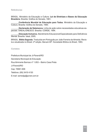Referências


BRASIL. Ministério da Educação e Cultura. Lei de Diretrizes e Bases da Educação
Brasileira. Brasília: Gráfica do Senado, 1961.
_______Conferência Mundial de Educação para Todos. Ministério da Educação e
Cultura. Brasília: Gráfica do Senado, 1990.
_______Declaração de Salamanca. Linha de ação sobre necessidades educativas es-
peciais. OREAL/UNESCO. Brasília: CORDE, 1994.
_______Educação Inclusiva. Atendimento Educacional Especializado para Deficiência
Mental. Brasília: Ideal, 2005.
BRASIL. Bíblia Sagrada. Traduzida em Português por João Ferreira de Almeida. Revis-
ta e atualizada no Brasil. 2ª edição. Barueri-SP: Sociedade Bíblica do Brasil, 1993.


Contatos


Prefeitura Municipal de Ji-Paraná/RO
Secretaria Municipal de Educação
Rua Almirante Barroso nº 1.853 – Bairro Casa Preta
Ji-Paraná/RO
Cep: 78961-908
Telefone: (69) 3416 4130
E-mail: semedjp@pcnet.com.br




                                                                                151
 