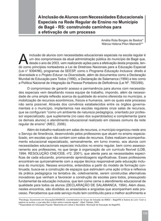 A Inclusão de Alunos com Necessidades Educacionais
                  Especiais na Rede Regular de Ensino no Município
                  de Bagé - RS: construindo caminhos para
                  a efetivação de um processo
                                                                              Amélia Rota Borges de Bastos*
                                                                              Márcia Helena Pilon Mainardi**




A
        inclusão de alunos com necessidades educacionais especiais na escola regular é
        um dos compromissos da atual administração pública do município de Bagé que,
        desde o ano de 2003, vem realizando ações para a efetivação desta proposta, ten-
do como princípios norteadores a Lei de Diretrizes Nacionais para a Educação Especial
(Lei n° 9394/96), programas da SEESP, como o Programa Educação Inclusiva: direito à
diversidade e o Projeto Educar na Diversidade, além de documentos como a Declaração
Mundial de Educação para Todos (1990), a Declaração de Salamanca (1994) e leis como
a Política Nacional de Integração da Pessoa Portadora de Deficiência (Lei Nº. 7853/89).
      O compromisso de garantir acesso e permanência para alunos com necessida-
des especiais vem desafiando nossa equipe de trabalho, impondo, além da necessi-
dade de uma ampla reflexão acerca da qualidade do ensino oferecida no município, a
mobilização de recursos econômicos, físicos e humanos, sem os quais este processo
não seria possível. Através dos convênios estabelecidos entre os órgãos governa-
mentais e o município, implantamos nas escolas regulares onze salas de recursos,
que se configuram “como um ambiente de natureza pedagógica, orientado por profes-
sor especializado, que suplementa (no caso dos superdotados) e complementa (para
os demais alunos) o atendimento educacional realizado em classes comuns da rede
regular de ensino” (MEC, 2006).
      Além do trabalho realizado em salas de recursos, o município organizou neste ano
o Serviço de Itinerância, desenvolvido pelos professores que atuam no ensino especia-
lizado, em escolas que não contam com salas de recursos. Estes realizam acompanha-
mento educacional especializado, semanalmente, em turno inverso, aos alunos com
necessidades educacionais especiais incluídos no ensino regular, bem como assesso-
ramento aos professores, no que tange à organização de um currículo flexível (LDB,
1994; RESOLUÇÃO CNE/CEB, nº2. 2001), que atente para as necessidades especí-
ficas de cada educando, promovendo aprendizagens significativas. Esses professores
encontram-se quinzenalmente com a equipe técnica responsável pela educação inclu-
siva do município. Nesses encontros, entendidos a partir do modelo de formação con-
tinuada, busca-se a construção de espaços que estimulem uma ação crítica e reflexiva
da prática pedagógica na tentativa de, coletivamente, serem construídas alternativas
inovadoras que venham a favorecer a construção de escolas para todos, pressuposto
fundamental da educação inclusiva, que tem como cerne o atendimento educacional de
qualidade para todos os alunos (DECLARAÇÃO DE SALAMANCA, 1994). Além disso,
nestes encontros, são divididas as ansiedades e angústias que acompanham este pro-
cesso. Percebemos que este serviço muito tem contribuído para o melhor acolhimento e
*Psicóloga, Doutorando em Educação/UNISINOS, Coordenadora do Grupo de Inclusão da SMED – Bagé/RS e Autora do Livro “Com a
palavra os surdos: o que eles têm a dizer sobre a escola regular”, Ufpel: Pelotas, 2004.
**Especialista em Educação Popular, Mestranda em Letras e Secretária Municipal de Educação de Bagé/RS.



                                                                                                                      155
 