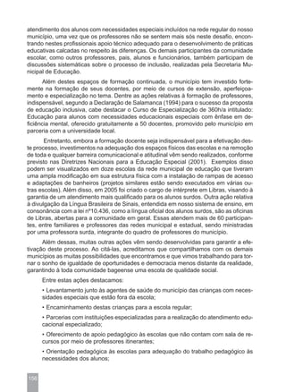 atendimento dos alunos com necessidades especiais incluídos na rede regular do nosso
município, uma vez que os professores não se sentem mais sós neste desafio, encon-
trando nestes profissionais apoio técnico adequado para o desenvolvimento de práticas
educativas calcadas no respeito às diferenças. Os demais participantes da comunidade
escolar, como outros professores, pais, alunos e funcionários, também participam de
discussões sistemáticas sobre o processo de inclusão, realizadas pela Secretaria Mu-
nicipal de Educação.
      Além destes espaços de formação continuada, o município tem investido forte-
mente na formação de seus docentes, por meio de cursos de extensão, aperfeiçoa-
mento e especialização no tema. Dentre as ações relativas à formação de professores,
indispensável, segundo a Declaração de Salamanca (1994) para o sucesso da proposta
de educação inclusiva, cabe destacar o Curso de Especialização de 360h/a intitulado:
Educação para alunos com necessidades educacionais especiais com ênfase em de-
ficiência mental, oferecido gratuitamente a 50 docentes, promovido pelo município em
parceria com a universidade local.
       Entretanto, embora a formação docente seja indispensável para a efetivação des-
te processo, investimentos na adequação dos espaços físicos das escolas e na remoção
de toda e qualquer barreira comunicacional e atitudinal vêm sendo realizados, conforme
previsto nas Diretrizes Nacionais para a Educação Especial (2001). Exemplos disso
podem ser visualizados em doze escolas da rede municipal de educação que tiveram
uma ampla modificação em sua estrutura física com a instalação de rampas de acesso
e adaptações de banheiros (projetos similares estão sendo executados em várias ou-
tras escolas). Além disso, em 2005 foi criado o cargo de intérprete em Libras, visando à
garantia de um atendimento mais qualificado para os alunos surdos. Outra ação relativa
à divulgação da Língua Brasileira de Sinais, entendida em nosso sistema de ensino, em
consonância com a lei nº10.436, como a língua oficial dos alunos surdos, são as oficinas
de Libras, abertas para a comunidade em geral. Essas atendem mais de 60 participan-
tes, entre familiares e professores das redes municipal e estadual, sendo ministradas
por uma professora surda, integrante do quadro de professores do município.
      Além dessas, muitas outras ações vêm sendo desenvolvidas para garantir a efe-
tivação deste processo. Ao citá-las, acreditamos que compartilhamos com os demais
municípios as muitas possibilidades que encontramos e que vimos trabalhando para tor-
nar o sonho de igualdade de oportunidades e democracia menos distante da realidade,
garantindo à toda comunidade bageense uma escola de qualidade social.
      Entre estas ações destacamos:
      • Levantamento junto às agentes de saúde do município das crianças com neces-
      sidades especiais que estão fora da escola;
      • Encaminhamento destas crianças para a escola regular;
      • Parcerias com instituições especializadas para a realização do atendimento edu-
      cacional especializado;
      • Oferecimento de apoio pedagógico às escolas que não contam com sala de re-
      cursos por meio de professores itinerantes;
      • Orientação pedagógica às escolas para adequação do trabalho pedagógico às
      necessidades dos alunos;


156
 