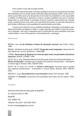 Para concluir o que não se pode concluir...
      O caminho percorrido pelo município de Bagé é fruto de um compromisso da atual
administração com a inclusão social, entendida segundo Sassaki (1997) “como um pro-
cesso que contribui para a construção de um novo tipo de sociedade” (p. 42), que acolhe
e valoriza as diferenças e oportuniza a todos o acesso igualitário aos bens e serviços
disponíveis na comunidade. A educação inclusiva insere-se nesta política de inclusão
social, constituindo-se como mais uma importante ferramenta na luta pela democracia,
pelo direito à diferença e pela igualdade de oportunidades para todos.
       Luta que não é fácil em uma sociedade excludente, alicerçada no paradigma capi-
talista dominante que legitima o saber e o lugar daqueles que detêm os bens de consu-
mo e produção, mas que é necessária para a construção de uma sociedade mais justa
e democrática, o que continuaremos, incessantemente, a perseguir.

Referências


BRASIL. Leis. Lei de diretrizes e bases da educação nacional. São Paulo: Cortez,
1990.
BRASIL, Ministério da Educação, SEESP. Perguntas mais freqüentes. Disponível em
http://www.mec. com.br. Acesso em: 16/04/2006.
CORDE. Declaração de Salamanca e linha de ação sobre necessidades educativas
especiais. Brasília: CORDE: 1994.
GOTTI, M. O. (org). Diretrizes Nacionais da Educação Especial na Educação Básica. In:
Direito à Educação: subsídios para a gestão dos sistemas educacionais – orientações
e marcos legais. Brasília, MEC, SEESP, 2004.
GOTTI, M. O. (org). Lei 10.436. In: Direito à Educação: subsídios para a gestão
dos sistemas educacionais – orientações e marcos legais. Brasília, MEC, SEESP,
2004.
NÓVOA, A. (org). Os professores e sua formação.Lisboa: Dom Quixote, 1992.
SASSAKI, R. Inclusão: construindo uma sociedade para todos. Rio de Janeiro: WVA,
1999.


Contatos


Secretaria Municipal de Educação de Bagé/RS
Av. General Osório nº 998
Bagé/RS
Cep: 96400-100
Telefone: (53) 3241 1527/3242 3834
E-mail: smedbage@yahoo.com.br


158
 