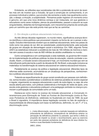 Entretanto, as reflexões aqui socializadas não têm a pretensão de servir de recei-
tas mas sim de mostrar que a inclusão, tal qual a construção do conhecimento, é um
processo individual e coletivo, que envolve não somente a razão mas igualmente a emo-
ção, o desejo, a intuição, a subjetividade. Pensamos poder registrar um momento único
e genuíno, em que uma nova dinâmica começa a ser instaurada, em que gestores e
educadores como seres múltiplos, plenos de possibilidades, passam a assumir as suas
singularidades, distantes da homogeneização, com mecanismos próprios de construção
para um caminho que não está pronto mas que se faz ao caminhar.


      2 - Em direção a práticas educacionais inclusivas...
      As três últimas décadas registraram, no mundo inteiro, significativos avanços técni-
co-científicos e sócio-políticos que provocaram impacto na forma de ver e pensar a edu-
cação. Estudos internacionais revelam que os sistemas educacionais, tanto nos paises do
norte como nos paises do sul, têm se caracterizado, predominantemente, pela exclusão
de grupos em situação de desvantagem social e econômica. Em 1990, segundo Torres
(2001) as estatísticas indicavam a existência de mais de 100 milhões de meninos e meni-
nas sem acesso à escola e mais de 900 milhões de adultos analfabetos no mundo.
      Como conseqüência e em contraposição a esta realidade, os governos têm investi-
do na implementação de políticas públicas na área da educação, visando combater a ex-
clusão. Assim, a inclusão social e educacional é hoje, um movimento mundial que vem se
intensificando particularmente a partir da década de 90. No Brasil, a educação inclusiva se
materializa na transformação do sistema educacional em sistema educacional inclusivo.
      Paralelamente ao avanço da política e legislação educacional, diferentes tipos de
reformas estão ocorrendo, acumulando-se um arcabouço de perspectivas, conhecimen-
tos e práticas educacionais inclusivas.
       Tratando-se especificamente do grupo social constituído por pessoas com deficiên-
cia, somos levados a problematizar a existência de sistemas paralelos de ensino especial
e regular, organizando os espaços educacionais a partir de outra lógica, ou seja, de uma
escola aberta para todos, com práticas colaborativas e formação de redes de apoio, uma
escola onde gestores e educadores pratiquem uma pedagogia centrada na criança e pro-
movam a participação da comunidade como um todo.
      Destaca-se como marco no avanço da inclusão educacional, a Convenção In-
teramericana para Eliminação de Todas as Formas de Discriminação contra as Pes-
soas Portadoras de Deficiência, celebrada na Guatemala em maio de 1999, da qual
o Brasil é signatário. A importância dessa legislação consiste no fato de explicitar a
impossibilidade de diferenciação com base na deficiência, definindo, no art.1º, nº 2-a,
discriminação como:

                        (...) toda diferenciação, exclusão ou restrição baseada em deficiência,
                        antecedente de deficiência, conseqüência de deficiência anterior ou
                        percepção de deficiência presente ou passada, que tenha o efeito ou
                        propósito de impedir ou anular o reconhecimento, gozo ou exercício
                        por parte das pessoas portadoras de deficiência de seus direitos hu-
                        manos e suas liberdades fundamentais.
                        (MEC, 2004)


 16
 