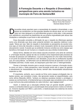 A Formação Docente e o Respeito à Diversidade:
                   perspectivas para uma escola inclusiva no
                   município de Feira de Santana/BA

                                                                            Ana Paula de Oliveira Moraes Soto*
                                                                                   Márcia Torres Néri Soares**
                                                                                    Marleide Batista Ramos***




D
       iscussões atuais apontam para a necessidade do respeito à diversidade; o que
       parece se constituirem um dos grandes desafios do século atual, em um mundo
       cada vez mais desigual e no qual diferentes grupos e entre eles, o das pessoas
com deficiência, encontram-se destituídos de sua própria originalidade pelo abuso das
rotulações e castrações a que foram e são submetidos.
      Essa discussão consolida a afirmação de que o respeito às diferenças aparece
como uma dimensão que deve estar presente também nos aspectos relativos à edu-
cação. Talvez por isso, falar do respeito à diversidade na perspectiva da escola inclu-
siva seja um tema tão discutido e sempre muito necessário dentro do atual panorama
educacional e social. A escola que se pretende inclusiva constitui-se como espaço que
beneficia a formação do ser humano e o respeito aos seus direitos fundamentais.
      Dessa forma, debates em torno desse assunto envolvem uma série de variáveis
e a formação docente, apesar de não se constituir única responsável pelo processo de
inclusão de pessoas com deficiência, o que se configuraria em uma visão reducionista,
é um ponto de extrema importância a ser abordado, já que são os professores aqueles
que, em suas práticas, se defrontam com as diferentes formas de aprender e com as di-
ficuldades advindas, muitas vezes, do despreparo para lidar com a heterogeneidade.
     Pensar a formação docente para a escola inclusiva é pensar a formação docen-
te como um todo e, nesta perspectiva, essa formação ainda não é capaz de garantir
o atendimento às necessidades dos alunos, tenham eles necessidades educacionais
especiais ou não.
     É importante, portanto, que a escola se firme como espaço privilegiado das re-
lações sociais, que considere a todos, não ignorando nestes as especificidades, pois
como afirma Mazzotta (2003), “embora os sistemas escolares tendam a privilegiar o
acesso ao conhecimento, é fundamental que a educação seja concebida como um todo
e que nenhuma das potencialidades de cada indivíduo seja negligenciada”.
      Assim, é notável que a educação enfrenta hoje um grande desafio: garantir o
acesso a conteúdos básicos que a escolarização deve proporcionar a todos os indivídu-
os, inclusive àqueles com NEE e, para tanto, a reestruturação dos sistemas de ensino
faz-se urgente.

*Pedagoga, Especialista em Supervisão Escolar e Educação Especial, e Coordenadora Pedagógica da Divisão de Ensino Especial da
Secretaria Municipal da Educação de Feira de Santana/BA.
**Pedagoga, Especialista em Supervisão Escolar e Educação Especial, e Coordenadora Pedagógica da Divisão de Ensino Especial da
Secretaria Municipal da Educação de Feira de Santana/BA.
***Pedagoga, Especialista em Educação Especial, e Coordenadora Pedagógica da Divisão de Ensino Especial da Secretaria Municipal
da Educação de Feira de Santana/BA.



                                                                                                                           161
 