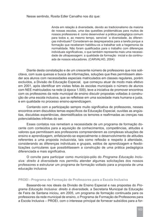 Nesse sentindo, Rosita Edler Carvalho nos diz que:


                       Ainda em relação à diversidade, devido ao tradicionalismo da maioria
                       de nossas escolas, uma das questões problemáticas para muitos de
                       nossos professores é: como desenvolver a prática pedagógica comum
                       para todos e, ao mesmo tempo, sensível `a diversidade, às diferen-
                       ças individuais? Consideram-se despreparados para a tarefa porque a
                       formação que receberam habilitou-os a trabalhar sob a hegemonia da
                       normalidade. Não foram qualificados para o trabalho com diferenças
                       individuais significativas, o que também representa mais uma necessi-
                       dade de ultrapassagem: a qualidade da formação inicial e da continu-
                       ada de nossos educadores. (CARVALHO, 2004)


      Diante desta constatação e de um crescente número de professores que nos soli-
citava, com suas queixas e busca de informações, soluções que lhes permitissem aten-
der aos alunos com necessidades especiais matriculados em classes regulares, porém
excluídos, a Divisão de Educação Especial, que começou atuar de modo mais efetivo
em 2001, após identificar em visitas feitas às escolas municipais o número de alunos
com NEE matriculados na rede (à época 1.500), teve a iniciativa de promover encontros
com os professores da rede municipal de ensino discutir propostas voltadas à constru-
ção de uma escola inclusiva, que se refletisse em uma sociedade mais humana e justa,
e em qualidade no processo ensino-aprendizagem.
       Contando com a participação sempre muito significativa de professores, nesses
encontros eram discutidos temas específicos da Educação Especial, ouvidas as angús-
tias, discutidas experiências, desmistificados os temores e reafirmadas as crenças nas
potencialidades infinitas do ser.
      Esses contatos nos remetiam a necessidade de um programa de formação do-
cente com conteúdos para a aquisição de conhecimentos, competências, atitudes e
valores que permitissem aos professores compreenderem as complexas situações de
ensino e aprendizagem, enfatizando-se especialmente o desenvolvimento de atitudes
referentes a uma proposta inclusivista, tais como reflexão e respeito à alteridade,
considerando as diferenças individuais e grupais, estilos de aprendizagem e flexibi-
lizações curriculares que possibilitassem a construção de uma prática pedagógica
diferenciada e mais significativa.
      O convite para participar como município-pólo do Programa Educação Inclu-
siva: direito à diversidade nos permitiu atender algumas solicitações dos nossos
professores e estruturar um programa de formação voltado para a proposta de uma
educação inclusiva


PROEI - Programa de Formação de Professores para a Escola Inclusiva
      Baseando-se nos ideais da Divisão de Ensino Especial e nas propostas do Pro-
grama Educação Inclusiva: direito à diversidade, a Secretaria Municipal da Educação
de Feira de Santana iniciou, em 2005, um programa de formação continuada para os
professores da rede municipal de ensino, o Programa de Formação de Professores para
a Escola Inclusiva – PROEI, com o interesse principal de fornecer subsídios para a for-

                                                                                       163
 