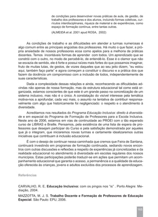 de condições para desenvolver novas práticas de aula, de gestão, de
                       trabalho dos professores e dos alunos, incluindo formas coletivas, cur-
                       rículos interdisciplinares, riqueza de material e de experiências, como
                       espaço de formação contínua, entre tantas outras.
                       (ALMEIDA et al. 2001 apud ROSA, 2002)


      As condições de trabalho e as dificuldades em atender a turmas numerosas é
algo comum entre as principais angústias dos professores. Há muito o que fazer, a pró-
pria ansiedade de nossos professores ecoa como apelos para a melhoria de práticas
docentes. Temos incontáveis formas de aprender com todos. Um aprendizado que se
constrói com o outro, no modo de percebê-lo, de entendê-lo. Esse é o clamor que não
se esvazia de sentido, ele é forte e possui raízes mais fortes do que possamos imaginar,
fruto de muitas lutas, de gestos, de vozes daqueles que ao seu jeito dizem, “eu estou
aqui, também faço parte” e agora começam a constituir o discurso e a prática dos que
fazem da docência um compromisso com a inclusão de todos, independentemente de
suas características.
      Dada a complexidade dessas relações e ainda, reconhecendo as dificuldades ad-
vindas não apenas de nossa formação, mas da estrutura educacional tal como está or-
ganizada, estamos conscientes de que este é um grande passo na concretização de um
sistema inclusivo, mas não é o único. A constatação do visível interesse pela temática
motiva-nos a aprofundar, cada vez mais, o assunto na tentativa de contribuir responsa-
velmente com algo que historicamente foi negligenciado: o respeito e o atendimento à
diversidade.
       Acreditamos nos resultados do Programa Educação Inclusiva: direito à diversida-
de e em especial do Programa de Formação de Professores para a Escola Inclusiva.
Neste ano de 2006, estamos em vias de continuidade ao PROEI com o tão esperado
curso de LIBRAS e Braille. Pensamos, pela existência de uma lista de espera de pro-
fessores que desejam participar do Curso e pela satisfação demonstrada por aqueles
que já o integram, que iniciaremos novas turmas e certamente idealizaremos outras
iniciativas que contribuam à inclusão educacional.
      É com o desejo de continuar nessa caminhada que cremos que Feira de Santana,
continuará investindo em programas de formação continuada, sediando novos encon-
tros com outras discussões e reflexões a respeito de experiências já concretizadas e da
realidade educacional no atendimento à diversidade em escolas regulares dos nossos
municípios. Estas participações poderão traduzir-se em ações que permitam um acom-
panhamento educacional que garanta o acesso, a permanência e a qualidade da educa-
ção oferecida às crianças, jovens e adultos excluídos dos processos de aprendizagem.


Referências


CARVALHO, R. E. Educação Inclusiva: com os pingos nos “is” . Porto Alegre: Me-
diação, 2004.
MAZZOTTA, M. J. S. Trabalho Docente e Formação de Professores de Educação
Especial. São Paulo: EPU, 2006.


                                                                                         165
 