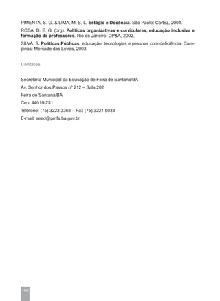 PIMENTA, S. G. & LIMA, M. S. L. Estágio e Docência. São Paulo: Cortez, 2004.
ROSA, D. E. G. (org). Políticas organizativas e curriculares, educação inclusiva e
formação de professores. Rio de Janeiro: DP&A, 2002.
SILVA, S. Políticas Públicas: educação, tecnologias e pessoas com deficiência. Cam-
pinas: Mercado das Letras, 2003.


Contatos


Secretaria Municipal da Educação de Feira de Santana/BA
Av. Senhor dos Passos nº 212 – Sala 202
Feira de Santana/BA
Cep: 44010-231
Telefone: (75) 3223 3368 – Fax (75) 3221 5033
E-mail: seed@pmfs.ba.gov.br




166
 