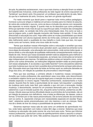 de aula. As palestras esclareceram, mas o que mais chamou a atenção foram os relatos
de Experiências Inclusivas, onde professores da rede regular de ensino expuseram as
“tentativas” que deram certo. Era possível: um professor que está dentro da sala, falan-
do que faz e realmente dá certo, funciona, isso tem um grande significado!
      Foi neste momento que decidi parar e repensar toda minha prática pedagógica.
Comecei a procurar artigos e matérias em jornais e revistas para me inteirar do assunto,
ler sobre ele e entender o que era, como se dava a inclusão dos alunos com necessida-
des especiais no ensino regular. E quanto mais eu lia descobria que como professora
tinha que aprender muito mais do que eu supunha que sabia. A maioria das concepções
que julgava saber, na verdade não tinha uma interpretação clara. Era como se tudo o
que eu julgava certo, a partir daquele momento não fizesse mais sentido. O meu olhar
direcionado à educação era outro. Hoje reflito sobre as muitas possibilidades que deixei
de experimentar com alunos especiais dentro da minha sala, conhecer e aprender com
eles melhorando assim a qualidade do meu trabalho e muito mais que isso, me supe-
rando como ser humano, tendo uma nova visão de mundo.
      Temos que atualizar nossas informações sobre a educação e acreditar que essa
nova educação é possível no ensino atual, perceber assim, que estamos entrando numa
nova etapa da educação, uma educação sem preconceitos, onde somos todos iguais, e
temos direito a uma educação de qualidade melhorando conseqüentemente nossa qua-
lidade de vida. Vemos que nossa sociedade também está se adaptando para melhorar a
vida das pessoas com necessidades especiais, as rampas nas construções se tornaram
algo indispensável nas mesmas. Os telefones públicos antes em tamanho único, come-
çaram a ter outras dimensões, as instituições religiosas também estão se preocupando
com essas adaptações. E as escolas o que estão fazendo? Como educadores sabemos
que toda mudança que visa ser bem sucedida deve primeiramente começar pela educa-
ção. Educação essa que hoje tenta de todas as formas suprir as carências deixadas ao
longo dos anos, em relação às questões de preconceitos e discriminação.
       Para que isso aconteça, a primeira atitude é mudarmos nossas concepções.
Acredito que muitos professores não assimilaram essa nova idéia, pois desconhecem
o verdadeiro objetivo da lei que dá suporte legal para a inserção dos alunos com neces-
sidades especiais no ensino regular. Falta-lhes conhecimento, esclarecimento e muito
estudo. Quando lhes for dado a oportunidade de ter esses “pré-requisitos” a aceitação
da mudança será muito mais fácil, pois saberão o que virá com a renovação. Aceitar
mudança, o desconhecido, sempre foi um processo demorado para o ser humano. Só
saberemos o que é inclusão quando nós, enquanto seres humanos, aceitarmos as dife-
renças. Atitude essa que temos dificuldade desde os primórdios da humanidade, não só
em relação às pessoas com deficiência, mas a todas as diferenças, de classes, cores e
formas. O homem por si não nasce preconceituoso. Ele se torna através da convivência
com os outros. E, separando crianças com necessidades especiais em escolas “Espe-
ciais”, estaremos sendo preconceituosos com nós mesmos e com as crianças. Nada
nos dá o direito de tirar da criança a possibilidade de aprender com outras.
      Devemos repensar nossa sala de aula como um ambiente de aprendizado mú-
tuo, onde todos aprendem com todos e todos têm algo a ensinar. Sabemos que essa
mudança na educação não pode ocorrer de uma hora para outra. Temos que informar
nossos professores, oportunizar cursos de aperfeiçoamento sobre o assunto e compro-
var na prática que pode dar certo. Não podemos esquecer de estudar também as leis


170
 