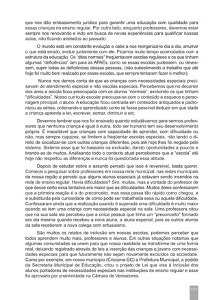 que nos dão embasamento jurídico para garantir uma educação com qualidade para
essas crianças no ensino regular. Por outro lado, enquanto professores, devemos estar
sempre nos renovando e indo em busca de novas experiências para qualificar nossas
aulas, não ficando atrelados ao passado.
      O mundo está em constante evolução e cabe a nós reorganizá-lo dia a dia, arrumar
o que está errado, evoluir juntamente com ele. Ficamos muito tempo acomodados com a
estrutura da educação. Os “ditos normais” freqüentavam escolas regulares e os que tinham
algumas “deficiências” iam para as APAEs, como se essas escolas pudessem, ou deves-
sem, suprir todas as deficiências dessas pessoas, (não subestimando o trabalho que até
hoje foi muito bem realizado por essas escolas, que sempre tentaram fazer o melhor).
        Nunca nos demos conta de que as crianças com necessidades especiais preci-
savam de atendimento especial e não escolas especiais. Percebemos que no decorrer
dos anos a escola ficou preocupada com os alunos “normais”, excluindo os que tinham
“dificuldades”. Nosso currículo escolar preocupa-se com o conteúdo e esquece o perso-
nagem principal, o aluno. A educação ficou centrada em conteúdos antiquados e padro-
nizou as séries, ordenando o aprendizado como se fosse possível deduzir em que idade
a criança aprende a ler, escrever, somar, diminuir e etc.
       Devemos lembrar que nos foi ensinado quando estudávamos para sermos profes-
sores que nenhuma criança é igual à outra, todo ser humano tem seu desenvolvimento
próprio. É inaceitável que crianças com capacidade de aprender, com dificuldade ou
não, mas sempre capazes, se limitem a freqüentar escolas especiais, não tendo o di-
reito de socializar-se com outras crianças diferentes, pois até hoje lhes foi negado pelo
sistema. Sistema esse que foi baseado na exclusão, dando oportunidades a poucos e
tirando-as de muitos. Analisando todo o contexto atual percebemos que a “escola” até
hoje não respeitou as diferenças e nunca foi questionada essa atitude.
      Depois de estudar sobre o assunto percebi que isso é reversível, basta querer.
Comecei a pesquisar sobre professores em nossa rede municipal, nas redes municipais
de nossa região e percebi que alguns alunos especiais já estavam sendo inseridos na
rede de ensino regular. Havia dificuldades? Sim, muitas, mas a vontade do professor de
que desse certo essa tentativa era maior que as dificuldades. Muitos deles confessaram
que a primeira reação é a do preconceito, mas essa passa tão rápido como chegou, e
é substituída pela curiosidade de como pode ser trabalhada essa ou aquela dificuldade.
Confessaram ainda que a realização quando é superada uma dificuldade é muito maior
quando se tem uma criança com necessidade especial na sala. Uma professora citou
que na sua sala ela percebeu que a única pessoa que tinha um “preconceito” formado
era ela mesma quando recebeu a nova aluna, a aluna especial, pois os outros alunos
da sala receberam a nova colega com entusiasmo.
       São muitos os relatos de inclusão em nossas escolas, podemos perceber que
todos aprendem muito mais, professores e alunos. Em outras situações notamos que
algumas comunidades se unem para que nossa realidade se transforme de uma forma
real, deixando registrado através de leis a inserção das crianças e jovens com necessi-
dades especiais para que futuramente não sejam novamente excluídos da sociedade.
Como por exemplo, em nosso município (Criciúma-SC) a Prefeitura Municipal, a pedido
da Secretaria Municipal de Educação, criou o projeto de Lei que visa à inclusão dos
alunos portadores de necessidades especiais nas instituições de ensino regular e esse
foi aprovado por unanimidade na Câmara de Vereadores.


                                                                                     171
 