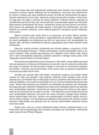 Hoje nossa rede está capacitando professores para atuarem com esses alunos
incluídos no ensino regular. Sabemos que há resistência, mas como citei anteriormen-
te, temos a certeza que essa resistência provém da falta de conhecimento de alguns.
Quando aprendemos como fazer, deixamos nossos preconceitos de lado e vamos bus-
car algo que nos traga o sucesso de nossos objetivos. Podemos afirmar, segundo as
experiências que temos hoje, que é possível fazer uma educação regular sem exclusão,
basta termos conhecimento de causa. Lembramos ainda que para termos uma educa-
ção inclusiva de qualidade não basta apenas a formação dos profissionais, pois tem
também os suportes materiais, como material especial e transporte escolar adaptado,
entre outros.
      Nosso município está ciente disso e se preocupa com esses fatores também,
adaptando materiais, ônibus escolares e disponibilizando às escolas, estagiárias para
dar apoio pedagógico às professoras que têm em sala alunos com necessidades es-
peciais, além de termos orientadores fazendo capacitações para melhor atender esses
professores.
      Este ano, quando comecei, juntamente com minhas colegas, a organizar o III Se-
minário de Educação Inclusiva – direito à diversidade, minhas concepções sobre o as-
sunto mudaram. Hoje acredito que podemos sim, trabalhar numa mesma sala, alunos
com e sem necessidades especiais, podendo aprender e interagir todos juntos. Uma
integração possível dentro da escola regular.
      Na escolha dos palestrantes para ministrarem o Seminário, nosso objetivo principal
não era pesquisar os maiores conhecedores do assunto, mas sim procurar professores
que atuam ou atuaram na rede de ensino regular e vivenciam ou vivenciaram situações
de conflitos, vencendo seus preconceitos, onde trariam para os gestores experiências
inclusivas que estão dando certo.
     Acredito que quando falta informação, cometemos enganos que podem deixar
marcas em toda uma geração. Hoje estamos colhendo frutos amargos onde vemos
pessoas que, se tivessem tido um educação inclusiva, poderiam estar inseridas no mer-
cado de trabalho e convivendo na sociedade com um nível de entendimento social muito
maior. Temos hoje empresas que investem na contratação de pessoas com necessida-
des especiais para realizarem trabalhos que antes eram realizados apenas por pessoas
sem necessidades especiais, mostrando que essas pessoas tem tanta ou mais capaci-
dade do que pessoas que se julgam normais. A lei específica para inclusão dos alunos
com necessidades especiais, que temos em nosso município, protege essas crianças,
dando suporte legal, para que tenham uma escolarização no ensino regular como to-
das as outras crianças, uma educação de qualidade e futuramente não venham a sofrer
traumas e dificuldades que pessoas com as mesmas necessidades especiais tiveram
há tempos atrás.
     Espero que, como eu, outros professores façam leituras, esclarecimentos e es-
tudos para uma ressignificação dos conceitos que julgam ser importantes, melhorando
assim nosso Ensino Público Regular.




172
 