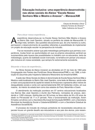 Educação Inclusiva: uma experiência desenvolvida
                   nas obras sociais do Aleixo “Escola Nossa
                   Senhora Mãe e Mestra e Anexos” – Manaus/AM

                                                                                         Cleyse de Almeida e Silva*
                                                                                       Erleane Ferreira de Oliveira**
                                                                                        Valter Calheiros de Souza***


           Para situar nossa experiência. . .



A
       experiência desenvolveu-se na Escola Nossa Senhora Mãe Mestra e Anexos
       no Bairro São José Operário, situado na periferia da cidade de Manaus/AM. O
       artigo trata, também, das questões educacionais que, de uma maneira ou outra,
permearam o desenvolvimento de questões referentes à possibilidade de implementar
um projeto de educação escolar na perspectiva da inclusão.
       Faz-se necessário aclarar que pela metodologia participativa que permeou a ex-
periência, muitas foram as oportunidades em que os próprios educadores sentiram-se
surpreendidos pela riqueza das possibilidades no trabalho com os educandos, tanto da
metodologia, quanto da realidade social vivenciada, na tentativa em pensar uma educa-
ção inclusiva em nossa sociedade, que sempre foi extremamente excludente.


Situando o lócus da experiência...
      As Obras Sociais do Aleixo iniciaram as atividades em 01 de maio de 1982 pela
Congregação dos Padres das Pontifícias Obras Missionárias/PIME e, em 1986, a insti-
tuição foi assumida pela Inspetoria Salesiana Missionária da Amazônia/ISMA.
      A sede das Obras Sociais do Aleixo é denominada de Escola Nossa Senhora Mãe e
Mestra e está localizada no Bairro São José Operário, zona leste de Manaus, sendo esta
a maior zona populacional da capital do estado do Amazonas e apresenta altos índices de
desigualdades sociais e conta com aproximadamente 600 mil habitantes vindos, em sua
maioria, do interior do estado bem como dos estados do Pará, Maranhão e Ceará.
      O atendimento da instituição acontece em 07 centros educacionais localizados
nos Bairros São José Operário e Zumbi dos Palmares, nomeados de anexos, aten-
dendo a 1.600 crianças, distribuídas em 56 turmas na faixa etária de 04 e 05 anos de
idade no Pré-escolar de 1º e 2º período. Para o funcionamento da instituição, foram
firmados convênios com a Secretaria Municipal de Educação/SEMED, com a Secretaria
Municipal de Assistência Social e Cidadania/SEMASC e com a Secretaria Estadual de
Assistência Social/SEAS.
      O processo de inclusão de crianças portadoras de necessidades educativas es-
peciais trouxe um grande desafio aos educadores e aos pais dos alunos, pois ressen-

*Pedagoga com habilitação em supervisão escolar/UFAM, Pós-Graduanda em Psicopedagogia pela Faculdade Salesiana Dom Bosco.
**Psicóloga/UNINORTE da Divisão de Educação Infantil da Secretaria Municipal de Educação, Pós-Graduada em Educação Especial e
Inclusiva pela Faculdade Martha Falcão.
***Coordenador Geral das Obras Sociais do Aleixo, Graduado em Teologia/Universidade Católica Santa Úrsula e pelo Centro de Estudos
do Comportamento Humano/CENESC/AM.



                                                                                                                              177
 