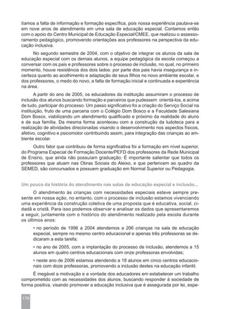 tíamos a falta de informação e formação específica, pois nossa experiência pautava-se
em nove anos de atendimento em uma sala de educação especial. Contamos então
com o apoio do Centro Municipal de Educação Especial/CMEE, que realizou o assesso-
ramento pedagógico, promovendo orientações aos professores na perspectiva da edu-
cação inclusiva.
      No segundo semestre de 2004, com o objetivo de integrar os alunos da sala de
educação especial com os demais alunos, a equipe pedagógica da escola começou a
conversar com os pais e professores sobre o processo de inclusão, no qual, no primeiro
momento, houve resistência dos dois lados: por parte dos pais havia insegurança e in-
certeza quanto ao acolhimento e adaptação de seus filhos no novo ambiente escolar, e
dos professores, o medo do novo, a falta de formação inicial e continuada e experiência
na área.
       A partir do ano de 2005, os educadores da instituição assumiram o processo de
inclusão dos alunos buscando formação e parceiros que pudessem orientá-los, e acima
de tudo, participar do processo. Um passo significativo foi a criação do Serviço Social na
instituição, fruto de uma parceria com o Colégio Dom Bosco e a Faculdade Salesiana
Dom Bosco, viabilizando um atendimento qualificado e próximo da realidade do aluno
e de sua família. Da mesma forma aconteceu com a construção da ludoteca para a
realização de atividades direcionadas visando o desenvolvimento nos aspectos físicos,
afetivo, cognitivo e psicomotor contribuindo assim, para integração das crianças ao am-
biente escolar.
      Outro fator que contribuiu de forma significativa foi a formação em nível superior,
do Programa Especial de Formação Docente/PEFD dos professores da Rede Municipal
de Ensino, que ainda não possuíam graduação. É importante salientar que todos os
professores que atuam nas Obras Sociais do Aleixo, e que pertencem ao quadro da
SEMED, são concursados e possuem graduação em Normal Superior ou Pedagogia.


Um pouco da história do atendimento nas salas de educação especial e inclusão...
      O atendimento às crianças com necessidades especiais esteve sempre pre-
sente em nossa ação, no entanto, com o processo de inclusão estamos vivenciando
uma experiência da construção coletiva de uma proposta que é educativa, social, ci-
dadã e cristã. Para isso podemos observar e analisar os dados que apresentaremos
a seguir, juntamente com o histórico do atendimento realizado pela escola durante
os últimos anos:
      • no período de 1996 a 2004 atendemos a 206 crianças na sala de educação
      especial, sempre no mesmo centro educacional e apenas três professoras se de-
      dicaram a esta tarefa;
      • no ano de 2005, com a implantação do processo de inclusão, atendemos a 15
      alunos em quatro centros educacionais com onze professoras envolvidas;
      • neste ano de 2006 estamos atendendo a 18 alunos em cinco centros educacio-
      nais com doze professoras, promovendo a inclusão destes na educação infantil.
     É inegável a motivação e a vontade dos educadores em estabelecer um trabalho
comprometido com as necessidades dos alunos, buscando responder à sociedade de
forma positiva, visando promover a educação inclusiva que é assegurada por lei, espe-

178
 
