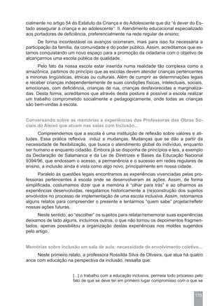 cialmente no artigo 54 do Estatuto da Criança e do Adolescente que diz “é dever do Es-
tado assegurar à criança e ao adolescente”: II. Atendimento educacional especializado
aos portadores de deficiência, preferencialmente na rede regular de ensino;
       De forma incontestável os avanços ocorreram, mais para isso foi necessária a
participação da família, da comunidade e do poder público. Assim, acreditamos que es-
tamos conquistando um novo espaço para a promoção da cidadania com o objetivo de
alcançarmos uma escola pública de qualidade.
      Pelo fato da nossa escola estar inserida numa realidade tão complexa como a
amazônica, partimos do princípio que as escolas devem atender crianças pertencentes
a minorias lingüísticas, étnicas ou culturais. Além de cumprir as determinações legais
e receber crianças independentemente de suas condições físicas, intelectuais, sociais,
emocionais, com deficiência, crianças de rua, crianças desfavorecidas e marginaliza-
das. Desta forma, acreditamos que através desta postura é possível a escola realizar
um trabalho comprometido socialmente e pedagogicamente, onde todas as crianças
são bem-vindas à escola.


Conversando sobre as memórias e experiências das Professoras das Obras So-
ciais do Aleixo que atuam nas salas com Inclusão...
      Compreendemos que a escola é uma instituição de reflexão sobre valores e ati-
tudes. Essa prática reflexiva induz a mudanças. Mudanças que se dão a partir da
necessidade de flexibilização, que busca o atendimento global do indivíduo, enquanto
ser humano e enquanto cidadão. Embora já se disponha de princípios e leis, a exemplo
da Declaração de Salamanca e da Lei de Diretrizes e Bases da Educação Nacional
9394/96, que endossam o acesso, a permanência e o sucesso em redes regulares de
ensino, a inclusão ainda é vista como algo novo, principalmente em nossa cidade.
      Paralelo às questões legais encontramos as experiências vivenciadas pelas pro-
fessoras pertencentes à escola onde se desenvolveram as ações. Assim, de forma
simplificada, costumamos dizer que a memória é “olhar para trás” e ao olharmos as
experiências desenvolvidas, resgatamos historicamente a (re)construção dos sujeitos
envolvidos no processo de implementação de uma escola inclusiva. Assim, retomamos
alguns relatos para compreender o presente e tentarmos “quem sabe” projetar/refletir
nossas ações futuras.
      Neste sentido, ao “escolher” os sujeitos para relatar/rememorar suas experiências
deixamos de lado alguns, incluímos outros, o que não tornou os depoimentos fragmen-
tados, apenas possibilitou a organização destas experiências nos moldes sugeridos
pelo artigo.


Memórias sobre inclusão em sala de aula: necessidade de envolvimento coletivo...
     Neste primeiro relato, a professora Rossilda Silva de Oliveira, que atua há quatro
anos com educação na perspectiva da inclusão, ressalta que:


                       [...] o trabalho com a educação inclusiva, permeia todo processo pelo
                       fato de que se deve ter em primeiro lugar compromisso com o que se


                                                                                       179
 
