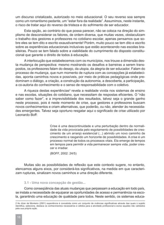 um discurso cristalizado, autorizado no meio educacional. O seu reverso soa sempre
como um romantismo pedante, um “estar fora da realidade”. Assumimos, neste instante,
o risco de tratar aqui do reverso da tristeza e do sofrimento de ser educador.
       Esta opção, ao contrário do que possa parecer, não se coloca na direção do sim-
plismo de desconsiderar os fatores, de ordem diversa, que muitas vezes, obstaculizam
o trabalho dos gestores e professores no cotidiano escolar, apenas pensamos que so-
bre eles se tem dito e escrito exaustivamente! Porém, muito pouco se tem dito e escrito
sobre as experiências educacionais inclusivas que estão acontecendo nas escolas bra-
sileiras. Pouco se tem falado sobre a viabilidade do cumprimento do disposto constitu-
cional que garante o direito de todos à educação.
      A interlocução que estabelecemos com os municípios, nos trouxe a dimensão des-
ta mudança de perspectiva: mesmo mostrando os desafios e barreiras a serem trans-
postos, os professores falam do desejo, da utopia, da alegria de ser educador. Falam do
processo de mudança, que num momento de ruptura com as concepções já estabeleci-
das, aponta caminhos novos e possíveis, por meio de práticas pedagógicas onde pre-
dominam o diálogo, a criação, a construção da autonomia, a descoberta, a participação,
a co-autoria do conhecimento e o senso de responsabilidade com o coletivo.
     A riqueza destas experiências2 revela a realidade vivida nos sistemas de ensino
e nas escolas, situações do cotidiano, que necessitam de respostas eficientes. O “não
saber como fazer”, e a imprevisibilidade dos resultados, talvez seja o grande ganho
neste processo, pois é neste momento de crise, que gestores e professores buscam
novos conhecimentos e criam alternativas, que poderão, ou não, atender às necessida-
des emergentes. Talvez seja oportuno resgatar aqui o significado de crise utilizado por
Leonardo Boff:


                                  Crise é uma descontinuidade e uma perturbação dentro da normali-
                                  dade da vida provocada pelo esgotamento de possibilidades de cres-
                                  cimento de um arranjo existencial (...) abrindo um novo caminho de
                                  crescimento e rasgando um horizonte de possibilidades. A crise é um
                                  processo normal de todos os processos vitais. Ela emerge de tempos
                                  em tempos para permitir a vida permanecer sempre vida, poder cres-
                                  cer e irradiar.
                                  (BOFF, 2002: 24/5)


     Muitas são as possibilidades de reflexão que este contexto sugere, no entanto,
elencamos alguns eixos, por considerá-los significativos, na medida em que caracteri-
zam rupturas, sinalizam novos caminhos e uma direção diferente.

        3.1 - Uma nova concepção de gestão...
       Como conseqüência das atuais mudanças que perpassam a educação em todo país,
se instala a necessidade de equiparar as oportunidades de acesso e permanência na esco-
la, garantindo uma educação de qualidade para todos. Neste sentido, os sistemas educa-
2 Ao dizer de Monteiro (2001) experiência é concebida como um conjunto de vivências significativas através das quais o sujeito
identifica, seleciona, destaca os conhecimentos necessários e válidos para a atividade profissional e exclui aqueles não validados
pela sua própria ação.



 18
 