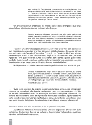 está realizando. Faz com que nos deparemos a cada dia com uma
                        situação diferenciada, a cada dia surge um novo desafio a ser venci-
                        do. Observo que muitas crianças ainda vivem em um ambiente, onde
                        os pais as escondem da sociedade, ou por medo da rotulação ou até
                        mesmo por acreditarem que esta criança não tem capacidade alguma
                        de aprender ou interagir com os outros.


     Um problema comum encontrado é o impacto sofrido pelas crianças no que tange
ao período de adaptação. Assim a professora lembra que:


                        Quando a criança é inserida na escola, ela sofre muito, pois aquele
                        mundo parece inicialmente um mundo totalmente diferente do qual ela
                        vive, mas é na escola que lhe será oportunizada novas experiências e
                        vivências fazendo com que ela se desenvolva cognitivamente e social-
                        mente, isso, claro, respeitando suas particularidades.


     Traçando uma breve retrospectiva histórica, sabemos que o trato com as crianças
com necessidades especiais era visto como um trabalho isolado, de acordo com as
normas fixadas pelo Conselho Estadual de Educação, do Estado de São Paulo, através
da Deliberação nº 13/73, com fundamento no artigo 9º da Lei Federal nº 5.692, de 11 de
Agosto de 1971, que definia “os alunos excepcionais como sendo aqueles que devido à
condição física, mental, emocional ou sócio-cultural, necessitam de processos especiais
de educação para o pleno desenvolvimento de suas potencialidades”.
      No depoimento, a professora rememora este período vivenciado ao afirmar que:


                        Quando eu trabalhei na antiga sala de educação especial, eu aprendi
                        muito, aprendi mais que ensinei, como lidar com eles, conversar, enten-
                        dê-los. Quando eles se sentem seguros, eles se abrem, se aproximam,
                        trazendo suas experiências. Dessa forma, podemos, através delas, ter
                        um norte para planejar o que fazer do nosso trabalho na escola.
                        Rossilda Silva de Oliveira


       Outro ponto abordado diz respeito aos demais alunos da turma, pois a princípio per-
cebeu-se um bloqueio na relação entre os discentes, mas com o passar do tempo foi feito
um trabalho de conscientização com as crianças, até mesmo com pais e professores com
o intuito de sensibilizar a todos da importância da inclusão na escola. A partir desse tra-
balho percebemos uma mudança significativa de comportamento não somente das crian-
ças, como também de todos os demais sujeitos envolvidos no processo educacional.


Memórias sobre inclusão em sala de aula: superando barreiras...
      A professora Almerinda Cristina relatou um caso específico, em que um aluno
portador de Síndrome de Down a fez reelaborar determinadas visões sobre a quebra de
barreiras e atitudes pré-concebidas:


180
 
