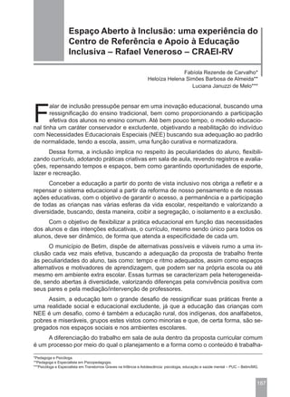 Espaço Aberto à Inclusão: uma experiência do
                    Centro de Referência e Apoio à Educação
                    Inclusiva – Rafael Veneroso – CRAEI-RV

                                                                                Fabíola Rezende de Carvalho*
                                                                  Heloíza Helena Simões Barbosa de Almeida**
                                                                                   Luciana Januzzi de Melo***




F
       alar de inclusão pressupõe pensar em uma inovação educacional, buscando uma
       ressignificação do ensino tradicional, bem como proporcionando a participação
       efetiva dos alunos no ensino comum. Até bem pouco tempo, o modelo educacio-
nal tinha um caráter conservador e excludente, objetivando a reabilitação do indivíduo
com Necessidades Educacionais Especiais (NEE) buscando sua adequação ao padrão
de normalidade, tendo a escola, assim, uma função curativa e normatizadora.
      Dessa forma, a inclusão implica no respeito às peculiaridades do aluno, flexibili-
zando currículo, adotando práticas criativas em sala de aula, revendo registros e avalia-
ções, repensando tempos e espaços, bem como garantindo oportunidades de esporte,
lazer e recreação.
      Conceber a educação a partir do ponto de vista inclusivo nos obriga a refletir e a
repensar o sistema educacional a partir da reforma de nosso pensamento e de nossas
ações educativas, com o objetivo de garantir o acesso, a permanência e a participação
de todas as crianças nas várias esferas da vida escolar, respeitando e valorizando a
diversidade, buscando, desta maneira, coibir a segregação, o isolamento e a exclusão.
     Com o objetivo de flexibilizar a prática educacional em função das necessidades
dos alunos e das intenções educativas, o currículo, mesmo sendo único para todos os
alunos, deve ser dinâmico, de forma que atenda a especificidade de cada um.
      O município de Betim, dispõe de alternativas possíveis e viáveis rumo a uma in-
clusão cada vez mais efetiva, buscando a adequação da proposta de trabalho frente
às peculiaridades do aluno, tais como: tempo e ritmo adequados, assim como espaços
alternativos e motivadores de aprendizagem, que podem ser na própria escola ou até
mesmo em ambiente extra escolar. Essas turmas se caracterizam pela heterogeneida-
de, sendo abertas à diversidade, valorizando diferenças pela convivência positiva com
seus pares e pela mediação/intervenção de professores.
     Assim, a educação tem o grande desafio de ressignificar suas práticas frente a
uma realidade social e educacional excludente, já que a educação das crianças com
NEE é um desafio, como é também a educação rural, dos indígenas, dos analfabetos,
pobres e miseráveis, grupos estes vistos como minorias e que, de certa forma, são se-
gregados nos espaços sociais e nos ambientes escolares.
     A diferenciação do trabalho em sala de aula dentro da proposta curricular comum
é um processo por meio do qual o planejamento e a forma como o conteúdo é trabalha-

*Pedagoga e Psicóloga.
**Pedagoga e Especialista em Psicopedagogia.
***Psicóloga e Especialista em Transtornos Graves na Infância e Adolescência: psicologia, educação e saúde mental – PUC – Betim/MG.



                                                                                                                                  187
 