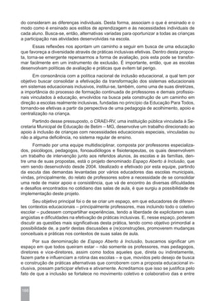 do consideram as diferenças individuais. Desta forma, associam o que é ensinado e o
modo como é ensinado aos estilos de aprendizagem e às necessidades individuais de
cada aluno. Busca-se, então, alternativas variadas para oportunizar a todas as crianças
a participação nas atividades desenvolvidas na escola.
       Essas reflexões nos apontam um caminho a seguir em busca de uma educação
que favoreça a diversidade através de práticas inclusivas efetivas. Dentro desta propos-
ta, torna-se emergente repensarmos a forma de avaliação, pois esta pode se transfor-
mar facilmente em um instrumento de exclusão. É importante, então, que as escolas
desenvolvam políticas de avaliação e práticas que evitem tal perigo.
      Em consonância com a política nacional de inclusão educacional, a qual tem por
objetivo buscar consolidar a efetivação da transformação dos sistemas educacionais
em sistemas educacionais inclusivos, institui-se, também, como uma de suas diretrizes,
a importância do processo de formação continuada de professores e demais profissio-
nais vinculados à educação, envolvidos na busca pela construção de um caminho em
direção a escolas realmente inclusivas, fundadas no princípio da Educação Para Todos,
tornando-se efetivas a partir da perspectiva de uma pedagogia de acolhimento, apoio e
centralização na criança.
      Partindo desse pressuposto, o CRAEI-RV, uma instituição pública vinculada à Se-
cretaria Municipal de Educação de Betim – MG, desenvolve um trabalho direcionado ao
apoio à inclusão de crianças com necessidades educacionais especiais, vinculadas ou
não a alguma deficiência, no sistema regular de ensino.
      Formado por uma equipe multidisciplinar, composta por professores especializa-
dos, psicólogos, pedagogos, fonoaudiólogos e fisioterapeutas, os quais desenvolvem
um trabalho de intervenção junto aos referidos alunos, às escolas e às famílias, den-
tre uma de suas propostas, está o projeto denominado Espaço Aberto à Inclusão, que
vem sendo desenvolvido desde 2004. Idealizado e efetivado por esta equipe, partindo
da escuta das demandas levantadas por vários educadores das escolas municipais,
vindas, principalmente, do relato de professores sobre a necessidade de se consolidar
uma rede de maior apoio e consistência, que vá de encontro às diversas dificuldades
e desafios encontrados no cotidiano das salas de aula, é que surgiu a possibilidade de
implementação deste projeto.
      Seu objetivo principal foi o de se criar um espaço, em que educadores de diferen-
tes contextos educacionais – principalmente professores, mas incluindo todo o coletivo
escolar – pudessem compartilhar experiências, tendo a liberdade de explicitarem suas
angústias e dificuldades na efetivação de práticas inclusivas. E, nesse espaço, poderem
discutir as questões mais significativas desta prática, tendo como objetivo primordial a
possibilidade de, a partir destas discussões e (re)construções, promoverem mudanças
conceituais e práticas nos contextos de suas salas de aula.
      Por sua denominação de Espaço Aberto à Inclusão, buscamos significar um
espaço em que todos queiram estar – não somente os professores, mas pedagogos,
diretores e vice-diretores, assim como todos aqueles que, direta ou indiretamente,
fazem parte e influenciam a rotina das escolas – e que, movidos pelo desejo de busca
e construção de práticas alternativas que corroborem com a proposta educacional in-
clusiva, possam participar efetiva e ativamente. Acreditamos que isso se justifica pelo
fato de que a inclusão se fortalece no movimento coletivo e colaborativo das e entre


188
 