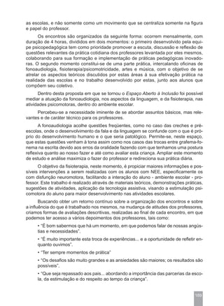as escolas, e não somente como um movimento que se centraliza somente na figura
e papel do professor.
      Os encontros são organizados da seguinte forma: ocorrem mensalmente, com
duração de 4 horas, divididos em dois momentos: o primeiro desenvolvido pela equi-
pe psicopedagógica tem como prioridade promover a escuta, discussão e reflexão de
questões relevantes da prática cotidiana dos professores levantada por eles mesmos,
colaborando para sua formação e implementação de práticas pedagógicas inovado-
ras. O segundo momento constitui-se de uma parte prática, intercalando oficinas de
fonoaudiologia, fisioterapia/psicomotricidade, artes e música, com o objetivo de se
atrelar os aspectos teóricos discutidos por estas áreas à sua efetivação prática na
realidade das escolas e no trabalho desenvolvido por estas, junto aos alunos que
compõem seu coletivo.
      Dentro desta proposta em que se tornou o Espaço Aberto à Inclusão foi possível
mediar a atuação da fonoaudiologia, nos aspectos da linguagem, e da fisioterapia, nas
atividades psicomotoras, dentro do ambiente escolar.
     Percebeu-se a necessidade iminente de se abordar assuntos básicos, mas rele-
vantes e de caráter técnico para os professores.
       A fonoaudiologia acolhe questões freqüentes, como no caso das creches e pré-
escolas, onde o desenvolvimento da fala e da linguagem se confunde com o que é pró-
prio do desenvolvimento humano e o que seria patológico. Permite-se, neste espaço,
que estas questões venham à tona assim como nos casos das trocas entre grafema-fo-
nema na escrita devido aos erros da oralidade fazendo com que tenhamos uma postura
reflexiva quanto ao nosso fazer e até como avaliar esta criança. Ampliar este momento
de estudo e análise maximiza o fazer do professor e redireciona sua prática diária.
      O objetivo da fisioterapia, neste momento, é propiciar maiores informações e pos-
síveis intervenções a serem realizadas com os alunos com NEE, especificamente os
com disfunção neuromotora, facilitando a interação do aluno - ambiente escolar - pro-
fessor. Este trabalho é realizado através de materiais teóricos, demonstrações práticas,
sugestões de atividades, aplicação da tecnologia assistiva, visando a estimulação psi-
comotora do aluno para maior desenvolvimento nas atividades escolares.
       Buscando obter um retorno contínuo sobre a organização dos encontros e sobre
a influência do que é trabalhado nos mesmos, na mudança de atitudes dos professores,
criamos formas de avaliações descritivas, realizadas ao final de cada encontro, em que
podemos ter acesso a vários depoimentos dos professores, tais como:
     • “É bom sabermos que há um momento, em que podemos falar de nossas angús-
     tias e necessidades”.
     • “É muito importante esta troca de experiências... e a oportunidade de refletir en-
     quanto ouvimos”.
     • “Ter sempre momentos de prática”
     • “Os desafios são muito grandes e as ansiedades são maiores; os resultados são
     possíveis”.
     • “Que seja repassado aos pais... abordando a importância das parcerias da esco-
     la, da estimulação e do respeito ao tempo da criança”.


                                                                                    189
 