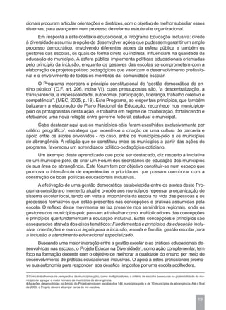 cionais procuram articular orientações e diretrizes, com o objetivo de melhor subsidiar esses
sistemas, para avançarem num processo de reforma estrutural e organizacional.
      Em resposta a este contexto educacional, o Programa Educação Inclusiva: direito
à diversidade assumiu a opção de desenvolver ações que pudessem garantir um amplo
processo democrático, envolvendo diferentes atores da esfera pública e também os
gestores das escolas, os quais de forma direta ou indireta, influenciam na qualidade da
educação do município. A esfera pública implementa políticas educacionais orientadas
pelo princípio da inclusão, enquanto os gestores das escolas se comprometem com a
elaboração de projetos político pedagógicos que valorizam o desenvolvimento profissio-
nal e o envolvimento de todos os membros da comunidade escolar.
      O Programa incorpora o princípio constitucional de “gestão democrática do en-
sino público” (C.F. art. 206, inciso VI), cujos pressupostos são, “a descentralização, a
transparência, a impessoalidade, autonomia, participação, liderança, trabalho coletivo e
competência”. (MEC, 2005, p.18). Este Programa, ao eleger tais princípios, que também
balizaram a elaboração do Plano Nacional da Educação, reconhece nos municípios-
pólo os protagonistas desta ação, e trabalha em regime de colaboração, fortalecendo e
efetivando uma nova relação entre governo federal, estadual e municipal.
       Cabe destacar aqui que os municípios-pólo foram escolhidos exclusivamente por
critério geográfico3, estratégia que incentivou a criação de uma cultura de parceria e
apoio entre os atores envolvidos - no caso, entre os municípios-pólo e os municípios
de abrangência. A relação que se constituiu entre os municípios a partir das ações do
programa, favoreceu um aprendizado político-pedagógico cotidiano.
      Um exemplo deste aprendizado que pode ser destacado, diz respeito à iniciativa
de um município-pólo, de criar um Fórum dos secretários de educação dos municípios
de sua área de abrangência. Este fórum tem por objetivo constituir-se num espaço que
promova o intercâmbio de experiências e prioridades que possam corroborar com a
construção de boas políticas educacionais inclusivas.
      A efetivação de uma gestão democrática estabelecida entre os atores deste Pro-
grama considera o momento atual e propõe aos municípios repensar a organização do
sistema escolar local, tendo em vista a importância da escola na vida das pessoas e os
processos formativos que estão presentes nas concepções e práticas assumidas pela
escola. O reflexo deste movimento se faz presente nos seminários regionais, onde os
gestores dos municípios-pólo passam a trabalhar como multiplicadores das concepções
e princípios que fundamentam a educação inclusiva. Estas concepções e princípios são
assegurados através dos eixos temáticos: Fundamentos e princípios da educação inclu-
siva, orientações e marcos legais para a inclusão, escola e família, gestão escolar para
a inclusão e atendimento educacional especializado.
      Buscando uma maior interação entre a gestão escolar e as práticas educacionais de-
senvolvidas nas escolas, o Projeto Educar na Diversidade4, como ação complementar, tem
foco na formação docente com o objetivo de melhorar a qualidade do ensino por meio do
desenvolvimento de práticas educacionais inclusivas. O apoio a estes profissionais promo-
ve sua autonomia para responder aos desafios impostos por uma escola acolhedora.

3 Como trabalhamos na perspectiva de municípios-pólo, como multiplicadores, o critério de escolha baseou-se na potencialidade do mu-
nicípio de agregar o maior número de municípios de abrangência.
4 As ações desenvolvidas no âmbito do Projeto envolvem escolas dos 144 municípios-pólo e de 13 municípios de abrangência. Até o final
de 2006, o Projeto deverá alcançar cerca de mil escolas.



                                                                                                                               19
 