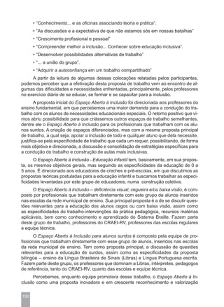 • “Conhecimento... e as oficinas associando teoria e prática”.
      • “As discussões e a expectativa de que não estamos sós em nossas batalhas”
      • “Crescimento profissional e pessoal”
      • “Compreender melhor a inclusão... Conhecer sobre educação inclusiva”.
      • “Desenvolver possibilidades alternativas de trabalho”
      • “... a união do grupo”.
      • “Adquirir a autoconfiança em um trabalho compartilhado”
     A partir da leitura de algumas dessas colocações relatadas pelos participantes,
podemos perceber que a efetivação desta proposta de trabalho vem ao encontro de al-
gumas das dificuldades e necessidades enfrentadas, principalmente, pelos professores
no exercício diário de se educar, se formar e se capacitar para a inclusão.
        A proposta inicial do Espaço Aberto à Inclusão foi direcionada aos professores do
ensino fundamental, em que percebemos uma maior demanda para a condução do tra-
balho com os alunos de necessidades educacionais especiais. O retorno positivo que vi-
mos abriu possibilidade para que criássemos outros espaços de trabalho semelhantes,
dentre ele o Espaço Aberto à Inclusão para os profissionais que trabalham com os alu-
nos surdos. A criação de espaços diferenciados, mas com a mesma proposta principal
de trabalho, a qual seja, apoiar a inclusão de todo e qualquer aluno que dela necessite,
justifica-se pela especificidade de trabalho que cada um requer, possibilitando, de forma
mais objetiva e direcionada, a discussão e consolidação de estratégias específicas para
a condução do trabalho e construção de aulas mais inclusivas.
      O Espaço Aberto à Inclusão - Educação Infantil tem, basicamente, em sua propos-
ta, os mesmos objetivos gerais, mas seguindo as especificidades da educação de 0 a
5 anos. É direcionado aos educadores de creches e pré-escolas, em que discutimos as
propostas teóricas postuladas para a educação infantil e buscamos trabalhar as especi-
ficidades levantadas por este grupo de educadores, numa construção coletiva.
      O Espaço Aberto à Inclusão – deficiência visual; cegueira e/ou baixa visão, é com-
posto por profissionais que trabalham diretamente com este grupo de alunos inseridos
nas escolas da rede municipal de ensino. Sua principal proposta é a de se discutir ques-
tões relevantes para a educação dos alunos cegos ou com baixa visão, assim como
as especificidades do trabalho-intervenções da prática pedagógica, recursos matérias
aplicáveis, bem como conhecimento e aprendizado do Sistema Braille. Fazem parte
deste grupo de trabalho, professores do CRAEI-RV, professores das escolas regulares
e equipe técnica.
       O Espaço Aberto à Inclusão para alunos surdos é composto pela equipe de pro-
fissionais que trabalham diretamente com esse grupo de alunos, inseridos nas escolas
da rede municipal de ensino. Tem como proposta principal, a discussão de questões
relevantes para a educação de surdos, assim como as especificidades da proposta
bilíngüe – ensino da Língua Brasileira de Sinais (Libras) e Língua Portuguesa escrita.
Fazem parte deste grupo, os professores que dominam a Libras, intérpretes, pedagogos
de referência, tanto do CRAEI-RV, quanto das escolas e equipe técnica.
     Percebemos, enquanto equipe promotora desse trabalho, o Espaço Aberto à In-
clusão como uma proposta inovadora e em crescente reconhecimento e valorização


190
 