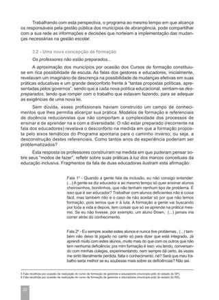 Trabalhando com esta perspectiva, o programa ao mesmo tempo em que alcança
os responsáveis pela gestão pública dos municípios de abrangência, pode compartilhar
com a sua rede as informações e decisões que norteiam a implementação das mudan-
ças necessárias na gestão escolar.

        3.2 - Uma nova concepção de formação
        Os professores não estão preparados...
      A aproximação dos municípios por ocasião dos Cursos de formação constituiu-
se em rica possibilidade de escuta. As falas dos gestores e educadores, inicialmente,
revelavam um imaginário de descrença na possibilidade de mudanças efetivas em suas
práticas educativas e um grande desconforto frente à “tantas propostas políticas, apre-
sentadas pelos governos”, sendo que a cada nova política educacional, sentiam-se des-
preparados, tendo que romper com o trabalho que estavam fazendo, para se adequar
as exigências de uma nova lei.
      Sem dúvida, esses profissionais haviam construído um campo de conheci-
mentos que lhes permitia alicerçar sua prática. Modelos de formação e referenciais
de docência reducionistas que não comportam a complexidade dos processos de
ensinar e de aprender na e com a diversidade. O não estar preparado (recorrente na
fala dos educadores) revelava o desconforto na medida em que a formação propos-
ta pelo eixos temáticos do Programa apontaria para o caminho inverso, ou seja, a
desconstrução destes referenciais. Como tantos anos de experiência poderiam ser
problematizados?
      Esta resposta os professores construíram na medida em que puderam pensar so-
bre seus “modos de fazer”, refletir sobre suas práticas à luz dos marcos conceituais da
educação inclusiva. Fragmentos da fala de duas educadoras ilustram esta afirmação:


                                   Fala 15 - Quando a gente fala da inclusão, eu não consigo entender:
                                   (...) A gente se diz educador e ao mesmo tempo só quer ensinar alunos
                                   cheirosinhos, bonitinhos, que não tenham nenhum tipo de problema. É
                                   isso que é ser educador? Trabalhar com alunos deficientes não é coisa
                                   fácil, mas também não é o caso de não aceitar só por que não temos
                                   formação, pois temos que ir à luta. A formação a gente vai buscando
                                   por toda a vida e depois, tem coisas que só se aprende na prática mes-
                                   mo. Se eu não tivesse, por exemplo, um aluno Down, (...) jamais iria
                                   correr atrás do conhecimento.


                                   Fala 26 - Eu sempre aceitei estes alunos e nunca tive problemas., (...) tam-
                                   bém não deixo lá jogado no canto só para dizer que está integrado, Já
                                   aprendi muito com estes alunos, muito mais do que com os outros que não
                                   tem nenhuma deficiência: pra mim formação é isso: vou lendo, conversan-
                                   do com minhas colegas, experimentando, nem sempre dá certo, às vezes
                                   me sinto literalmente perdida, falta o conhecimento, né? Será que meu tra-
                                   balho seria melhor se eu soubesse mais sobre as deficiências? Não sei.


5 Fala recolhida por ocasião da realização do curso de formação de gestores e educadores (município-pólo do estado de SP).
6 Fala recolhida por ocasião da realização do curso de formação de gestores e educadores (município-pólo do estado do RS).



 20
 
