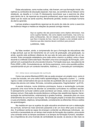 Estas educadoras, como muitas outras, não tiveram, em sua formação inicial, dis-
ciplinas ou conteúdos de educação especial, mas isso, ao contrário de se interpor como
obstáculo, as desafia a ir à luta. É interessante reconhecer que o exercício de olhar
para dentro de si, de repensar-se enquanto profissional, expor seus sentimentos, fazer
saber que às vezes se sente sozinha, literalmente perdida, revela a condição humana
de eterno aprendiz.
     Larrosa analisa a experiência repensar-se do ponto de vista de como o exercício
da docência integra e medeia as relações da pessoa consigo mesma:


                       Aqui os sujeitos não são posicionados como objetos silenciosos, mas
                       como sujeitos falantes, não como objetos examinados, mas como su-
                       jeitos confessantes, não em relação a uma verdade sobre si mesmos
                       que lhes é imposta de fora, mas em relação a uma verdade sobre si
                       mesmos que eles mesmos devem contribuir para produzir.
                       (LARROSA, 1998)


      As falas revelam, ainda, a compreensão de que a formação de educadores não
é algo pontual, que se dá meramente via um curso de graduação, pós-graduação, ou
ainda, quando este professor afasta-se de sua sala de aula para participar de um se-
minário. Esta concepção estabelecia uma cisão entre a teoria e a prática, entre o fazer
docente e a reflexão sobre este fazer. Revelam uma nova concepção de formação, com-
patível com a perspectiva de uma escola inclusiva. Formação essa que, nas palavras de
Pinto (2002, p.89). Consubstancia-se, de forma expressiva, como uma questão política,
caracterizando-se por um contexto transitório, histórico, (...) marcada por contradições.


     3.3 - Uma nova concepção de currículo
      Como nos ensina Mantoan(2003) não se pode encaixar um projeto novo, como é
o caso da inclusão, em uma velha matriz epistemológica. Segundo a autora “ (...) ainda
vigora a visão conservadora de que as escolas de qualidade são as que enchem as ca-
beças dos alunos com datas, fórmulas, conceitos justapostos, fragmentados”. (p.61/2).
      A escola inclusiva, numa dinâmica promissora, busca a reorientação curricular,
propondo uma nova forma de abordar os conteúdos curriculares no cotidiano escolar.
O planejamento curricular coletivo pode acontecer por áreas, ciclos ou assuntos de in-
teresse comum. Esta ação da escola desloca o enfoque das seqüências lógicas, hierar-
quização de conhecimentos, ordenamento e grades horárias, passando para um novo
entendimento do currículo e sua função. Tal concepção propõe a revisão dos conteúdos
e suas prioridades, objetivos, temporalidade, considerando os diferentes ritmos e estilos
de aprendizagem.
      Na medida em que os sujeitos da ação educativa envolvem-se com a elaboração
do currículo, tornam-se mais sensíveis passando a ter um novo olhar para os educan-
dos. O professor sente-se capaz de enxergar e entender as diferenças individuais, as-
sumindo a necessidade de um tempo mais amplo de formação dos sujeitos, procurando
uma conexão entre os tempos escolares e os tempos da formação humana, ressaltan-
do a importância de uma inversão de centralidade da escola: os alunos e não mais os


                                                                                      21
 