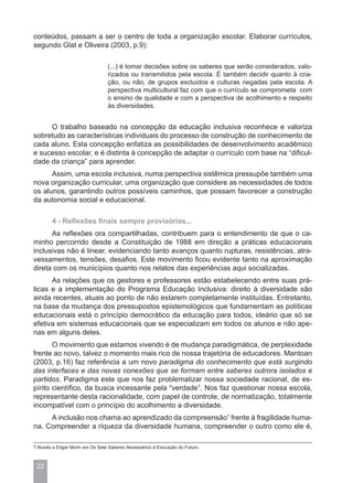 conteúdos, passam a ser o centro de toda a organização escolar. Elaborar currículos,
segundo Glat e Oliveira (2003, p.9):

                                 (...) é tomar decisões sobre os saberes que serão considerados, valo-
                                 rizados ou transmitidos pela escola. É também decidir quanto à cria-
                                 ção, ou não, de grupos excluídos e culturas negadas pela escola. A
                                 perspectiva multicultural faz com que o currículo se comprometa com
                                 o ensino de qualidade e com a perspectiva de acolhimento e respeito
                                 às diversidades.


     O trabalho baseado na concepção da educação inclusiva reconhece e valoriza
sobretudo as características individuais do processo de construção de conhecimento de
cada aluno. Esta concepção enfatiza as possibilidades de desenvolvimento acadêmico
e sucesso escolar, e é distinta à concepção de adaptar o currículo com base na “dificul-
dade da criança” para aprender.
      Assim, uma escola inclusiva, numa perspectiva sistêmica pressupõe também uma
nova organização curricular, uma organização que considere as necessidades de todos
os alunos, garantindo outros possíveis caminhos, que possam favorecer a construção
da autonomia social e educacional.

        4 - Reflexões finais sempre provisórias...
      As reflexões ora compartilhadas, contribuem para o entendimento de que o ca-
minho percorrido desde a Constituição de 1988 em direção a práticas educacionais
inclusivas não é linear, evidenciando tanto avanços quanto rupturas, resistências, atra-
vessamentos, tensões, desafios. Este movimento ficou evidente tanto na aproximação
direta com os municípios quanto nos relatos das experiências aqui socializadas.
      As relações que os gestores e professores estão estabelecendo entre suas prá-
ticas e a implementação do Programa Educação Inclusiva: direito à diversidade são
ainda recentes, atuais ao ponto de não estarem completamente instituídas. Entretanto,
na base da mudança dos pressupostos epistemológicos que fundamentam as políticas
educacionais está o princípio democrático da educação para todos, ideário que só se
efetiva em sistemas educacionais que se especializam em todos os alunos e não ape-
nas em alguns deles.
       O movimento que estamos vivendo é de mudança paradigmática, de perplexidade
frente ao novo, talvez o momento mais rico de nossa trajetória de educadores. Mantoan
(2003, p.16) faz referência a um novo paradigma do conhecimento que está surgindo
das interfaces e das novas conexões que se formam entre saberes outrora isolados e
partidos. Paradigma este que nos faz problematizar nossa sociedade racional, de es-
pírito científico, da busca incessante pela “verdade”. Nos faz questionar nossa escola,
representante desta racionalidade, com papel de controle, de normatização, totalmente
incompatível com o princípio do acolhimento a diversidade.
     A inclusão nos chama ao aprendizado da compreensão7 frente à fragilidade huma-
na. Compreender a riqueza da diversidade humana, compreender o outro como ele é,

7 Alusão a Edgar Morin em Os Sete Saberes Necessários à Educação do Futuro.



 22
 