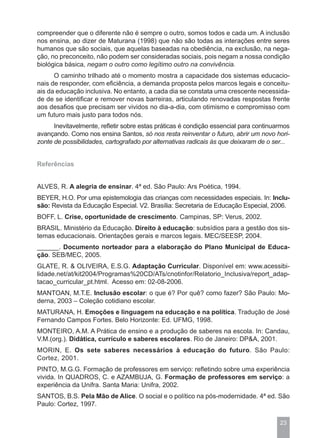 compreender que o diferente não é sempre o outro, somos todos e cada um. A inclusão
nos ensina, ao dizer de Maturana (1998) que não são todas as interações entre seres
humanos que são sociais, que aquelas baseadas na obediência, na exclusão, na nega-
ção, no preconceito, não podem ser consideradas sociais, pois negam a nossa condição
biológica básica, negam o outro como legítimo outro na convivência.
      O caminho trilhado até o momento mostra a capacidade dos sistemas educacio-
nais de responder, com eficiência, a demanda proposta pelos marcos legais e conceitu-
ais da educação inclusiva. No entanto, a cada dia se constata uma crescente necessida-
de de se identificar e remover novas barreiras, articulando renovadas respostas frente
aos desafios que precisam ser vividos no dia-a-dia, com otimismo e compromisso com
um futuro mais justo para todos nós.
      Inevitavelmente, refletir sobre estas práticas é condição essencial para continuarmos
avançando. Como nos ensina Santos, só nos resta reinventar o futuro, abrir um novo hori-
zonte de possibilidades, cartografado por alternativas radicais às que deixaram de o ser...


Referências


ALVES, R. A alegria de ensinar. 4ª ed. São Paulo: Ars Poética, 1994.
BEYER, H.O. Por uma epistemologia das crianças com necessidades especiais. In: Inclu-
são: Revista da Educação Especial. V2. Brasília: Secretaria de Educação Especial, 2006.
BOFF, L. Crise, oportunidade de crescimento. Campinas, SP: Verus, 2002.
BRASIL. Ministério da Educação. Direito à educação: subsídios para a gestão dos sis-
temas educacionais. Orientações gerais e marcos legais. MEC/SEESP, 2004.
______. Documento norteador para a elaboração do Plano Municipal de Educa-
ção. SEB/MEC, 2005.
GLATE, R. & OLIVEIRA, E.S.G. Adaptação Curricular. Disponível em: www.acessibi-
lidade.net/at/kit2004/Programas%20CD/ATs/cnotinfor/Relatorio_Inclusiva/report_adap-
tacao_curricular_pt.html. Acesso em: 02-08-2006.
MANTOAN, M.T.E. Inclusão escolar: o que é? Por quê? como fazer? São Paulo: Mo-
derna, 2003 – Coleção cotidiano escolar.
MATURANA, H. Emoções e linguagem na educação e na política. Tradução de José
Fernando Campos Fortes. Belo Horizonte: Ed. UFMG, 1998.
MONTEIRO, A.M. A Prática de ensino e a produção de saberes na escola. In: Candau,
V.M.(org.). Didática, currículo e saberes escolares. Rio de Janeiro: DP&A, 2001.
MORIN, E. Os sete saberes necessários à educação do futuro. São Paulo:
Cortez, 2001.
PINTO, M.G.G. Formação de professores em serviço: refletindo sobre uma experiência
vivida. In QUADROS, C. e AZAMBUJA, G. Formação de professores em serviço: a
experiência da Unifra. Santa Maria: Unifra, 2002.
SANTOS, B.S. Pela Mão de Alice. O social e o político na pós-modernidade. 4ª ed. São
Paulo: Cortez, 1997.

                                                                                       23
 