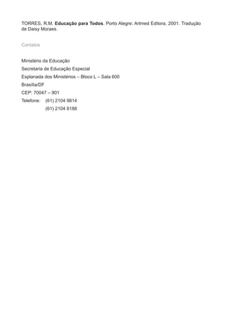 TORRES, R.M. Educação para Todos. Porto Alegre: Artmed Editora, 2001. Tradução
de Daisy Moraes.


Contatos


Ministério da Educação
Secretaria de Educação Especial
Esplanada dos Ministérios – Bloco L – Sala 600
Brasília/DF
CEP: 70047 – 901
Telefone:     (61) 2104 9814
              (61) 2104 8188
 