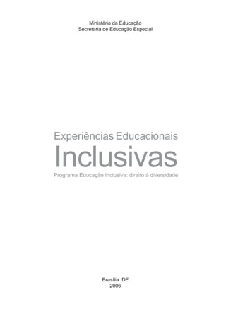 Ministério da Educação
         Secretaria de Educação Especial




Experiências Educacionais

Inclusivas
Programa Educação Inclusiva: direito à diversidade




                   Brasília DF
                      2006
 
