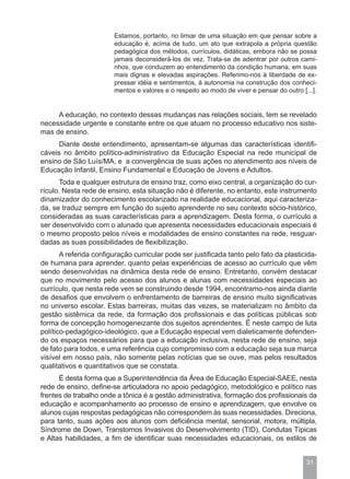 Estamos, portanto, no limiar de uma situação em que pensar sobre a
                        educação é, acima de tudo, um ato que extrapola a própria questão
                        pedagógica dos métodos, currículos, didáticas, embora não se possa
                        jamais deconsiderá-los de vez. Trata-se de adentrar por outros cami-
                        nhos, que conduzem ao entendimento da condição humana, em suas
                        mais dignas e elevadas aspirações. Referimo-nos à liberdade de ex-
                        pressar idéia e sentimentos, à autonomia na construção dos conheci-
                        mentos e valores e o respeito ao modo de viver e pensar do outro [...].


     A educação, no contexto dessas mudanças nas relações sociais, tem se revelado
necessidade urgente e constante entre os que atuam no processo educativo nos siste-
mas de ensino.
     Diante deste entendimento, apresentam-se algumas das características identifi-
cáveis no âmbito político-administrativo da Educação Especial na rede municipal de
ensino de São Luís/MA, e a convergência de suas ações no atendimento aos níveis de
Educação Infantil, Ensino Fundamental e Educação de Jovens e Adultos.
      Toda e qualquer estrutura de ensino traz, como eixo central, a organização do cur-
rículo. Nesta rede de ensino, esta situação não é diferente, no entanto, este instrumento
dinamizador do conhecimento escolarizado na realidade educacional, aqui caracteriza-
da, se traduz sempre em função do sujeito aprendente no seu contexto sócio-histórico,
consideradas as suas características para a aprendizagem. Desta forma, o currículo a
ser desenvolvido com o alunado que apresenta necessidades educacionais especiais é
o mesmo proposto pelos níveis e modalidades de ensino constantes na rede, resguar-
dadas as suas possibilidades de flexibilização.
       A referida configuração curricular pode ser justificada tanto pelo fato da plasticida-
de humana para aprender, quanto pelas experiências de acesso ao currículo que vêm
sendo desenvolvidas na dinâmica desta rede de ensino. Entretanto, convém destacar
que no movimento pelo acesso dos alunos e alunas com necessidades especiais ao
currículo, que nesta rede vem se construindo desde 1994, encontramo-nos ainda diante
de desafios que envolvem o enfrentamento de barreiras de ensino muito significativas
no universo escolar. Estas barreiras, muitas das vezes, se materializam no âmbito da
gestão sistêmica da rede, da formação dos profissionais e das políticas públicas sob
forma de concepção homogeneizante dos sujeitos aprendentes. É neste campo de luta
político-pedagógico-ideológico, que a Educação especial vem dialeticamente defenden-
do os espaços necessários para que a educação inclusiva, nesta rede de ensino, seja
de fato para todos, e uma referência cujo compromisso com a educação seja sua marca
visível em nosso país, não somente pelas notícias que se ouve, mas pelos resultados
qualitativos e quantitativos que se constata.
      É desta forma que a Superintendência da Área de Educação Especial-SAEE, nesta
rede de ensino, define-se articuladora no apoio pedagógico, metodológico e político nas
frentes de trabalho onde a tônica é a gestão administrativa, formação dos profissionais da
educação e acompanhamento ao processo de ensino e aprendizagem, que envolve os
alunos cujas respostas pedagógicas não correspondem às suas necessidades. Direciona,
para tanto, suas ações aos alunos com deficiência mental, sensorial, motora, múltipla,
Síndrome de Down, Transtornos Invasivos do Desenvolvimento (TID), Condutas Típicas
e Altas habilidades, a fim de identificar suas necessidades educacionais, os estilos de


                                                                                           31
 