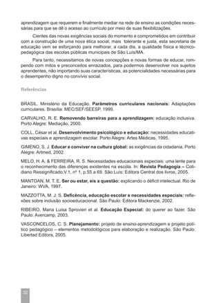 aprendizagem que requerem e finalmente mediar na rede de ensino as condições neces-
sárias para que se dê o acesso ao currículo por meio de suas flexibilizações.
     Cientes das novas exigências sociais do momento e comprometidos em contribuir
com a construção de uma nova ética social, mais tolerante e justa, esta secretaria de
educação vem se esforçando para melhorar, a cada dia, a qualidade física e técnico-
pedagógica das escolas públicas municipais de São Luís/MA.
     Para tanto, necessitamos de novas concepções e novas formas de educar, rom-
pendo com mitos e preconceitos enraizados, para podermos desenvolver nos sujeitos
aprendentes, não importando suas características, as potencialidades necessárias para
o desempenho digno no convívio social.

Referências


BRASIL. Ministério da Educação. Parâmetros curriculares nacionais: Adaptações
curriculares. Brasília: MEC/SEF/SEESP, 1999.
CARVALHO, R. E. Removendo barreiras para a aprendizagem: educação inclusiva.
Porto Alegre: Mediação, 2000.
COLL, César et al. Desenvolvimento psicológico e educação: necessidades educati-
vas especiais e aprendizagem escolar. Porto Alegre: Artes Médicas, 1995.
GIMENO, S. J. Educar e conviver na cultura global: as exigências da cidadania. Porto
Alegre: Artmed, 2002.
MELO, H. A. & FERREIRA, R. S. Necessidades educacionais especiais: uma lente para
o reconhecimento das diferenças existentes na escola. In: Revista Pedagogia – Coti-
diano Ressignificado,V.1, nº 1, p.55 a 69. São Luís: Editora Central dos livros, 2005.
MANTOAN, M. T. E. Ser ou estar, eis a questão: explicando o déficit intelectual. Rio de
Janeiro: WVA, 1997.
MAZZOTTA, M. J. S. Deficência, educação escolar e necessidades especiais: refle-
xões sobre inclusão socioeducacional. São Paulo: Editora Mackenzie, 2002.
RIBEIRO, Maria Luisa Sprovieri et al. Educação Especial: do querer ao fazer. São
Paulo: Avercamp, 2003.
VASCONCELOS, C. S. Planejamento: projeto de ensino-aprendizagem e projeto polí-
tico pedagógico – elementos metodológicos para elaboração e realização. São Paulo:
Libertad Editora, 2005.




 32
 