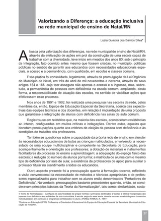 Valorizando a Diferença: a educação inclusiva
                    na rede municipal de ensino de Natal/RN

                                                                                      Luzia Guacira dos Santos Silva*




A
        busca pela valorização das diferenças, na rede municipal de ensino de Natal/RN,
        através da efetivação de ações em prol da construção de uma escola capaz de
        trabalhar com a diversidade, teve inicio em meados dos anos 80, sob o princípio
da Integração, fato ocorrido antes mesmo que fossem criadas, no município, políticas
públicas no sentido de garantir aos educandos com necessidades educacionais espe-
ciais, o acesso e a permanência, com qualidade, em escolas e classes comuns.
      Essa prática foi consolidada, legalmente, através da promulgação da Lei Orgânica
do Município de Natal, em três de abril de mil novecentos e noventa, através de seus
artigos 154 e 165, cujo teor assegura não apenas o acesso e o ingresso, mas, sobre-
tudo, a permanência de pessoas com deficiência na escola comum, ampliando, desta
forma, a responsabilidade de atuação das escolas, no sentido de viabilizar ações que
efetivassem esse processo.
      Nos anos de 1991 e 1992, foi realizada uma pesquisa nas escolas da rede, pelos
membros da, então, Equipe de Educação Especial da Secretaria, acerca das expecta-
tivas das equipes técnicas e dos docentes, em relação à implantação de uma proposta
que garantisse a integração de alunos com deficiência nas salas de aula comum.
      Registrou-se em relatórios que, na maioria das escolas, aconteceram resistências
ao intento, configuradas em muitas críticas e indagações. Dentre estas, aquelas que
denotam preocupações quanto aos critérios de eleição da pessoa com deficiência e às
condições de trabalho dos professores.
        Também se questionou sobre a capacidade da própria rede de ensino em atender
às necessidades educacionais de todas as crianças matriculadas, envolvendo: a neces-
sidade de uma equipe multidisciplinar e competente na Secretaria de Educação, para
acompanhamento e orientação aos professores; a dotação de materiais e instrumentos
facilitadores do processo de ensino e aprendizagem; a adequação do espaço físico das
escolas; a redução do número de alunos por turma; a matrícula de alunos com o mesmo
tipo de deficiência por sala de aula; a existência de professores de apoio para auxiliar o
professor titular no atendimento a todos os educandos.
      Outro aspecto presente foi a preocupação quanto à formação docente, refletindo
a visão convencional da necessidade de métodos e técnicas apropriadas e de profes-
sores especializados para trabalhar com os alunos então denominados “Portadores de
Deficiência”. Na verdade, preocupações bastante procedentes quando, então, se consi-
deravam princípios básicos da Teoria da Normalização1, tais como: similaridade, socia-

1 Teoria da Normalização – Configura-se pela finalidade de propor normas e princípios destinados a facilitar a efetiva incorporação das
pessoas com deficiência em ambientes da vida comunitária. A escola, segundo essa teoria, deveria recorrer a metodologias e conteúdos
individualizados em currículos e programas centralizados no aluno. (PÉREZ-RAMOS, A.; 1997)
*Doutora em Educação/UFRN, Professora e Orientadora Educacional da Equipe de Educação Especial da Secretaria Municipal de Edu-
cação de Natal/RN.



                                                                                                                                    37
 