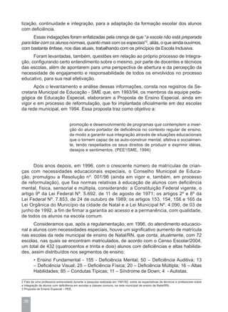 lização, continuidade e integração, para a adaptação da formação escolar dos alunos
com deficiência.
       Essas indagações foram enfatizadas pela crença de que “a escola não está preparada
para lidar com os alunos normais, quanto mais com os especiais”2, aliás, o que ainda ouvimos,
com bastante ênfase, nos dias atuais, trabalhando com os princípios da Escola Inclusiva.
      Foram levantadas, também, questões em relação ao próprio processo de Integra-
ção, configurando certo entendimento sobre o mesmo, por parte de docentes e técnicos
das escolas, além de apontarem para uma perspectiva de abertura e da percepção da
necessidade de engajamento e responsabilidade de todos os envolvidos no processo
educativo, para sua real efetivação.
      Após o levantamento e análise dessas informações, consta nos registros da Se-
cretaria Municipal de Educação - SME que, em 1993/94, os membros da equipe peda-
gógica de Educação Especial, elaboraram a Proposta de Ensino Especial, ainda em
vigor e em processo de reformulação, que foi implantada oficialmente em dez escolas
da rede municipal, em 1994. Essa proposta traz como objetivo a:


                                   promoção e desenvolvimento de programas que contemplem a inser-
                                   ção do aluno portador de deficiência no contexto regular de ensino,
                                   de modo a garantir sua integração através de situações educacionais
                                   que o tornem capaz de se auto-construir mental, afetiva e socialmen-
                                   te, tendo respeitados os seus direitos de produzir e exprimir idéias,
                                   desejos e sentimentos. (PEE3/SME, 1994)


      Dois anos depois, em 1996, com o crescente número de matrículas de crian-
ças com necessidades educacionais especiais, o Conselho Municipal de Educa-
ção, promulgou a Resolução nº. 001/96 (ainda em vigor e, também, em processo
de reformulação), que fixa normas relativas à educação de alunos com deficiência
mental, física, sensorial e múltipla, considerando: a Constituição Federal vigente, o
artigo 9º da Lei Federal Nº. 5.692, de 11 de agosto de 1971; os artigos 2º e 8º da
Lei Federal Nº. 7.853, de 24 de outubro de 1989; os artigos 153, 154, 156 e 165 da
Lei Orgânica do Município da cidade de Natal e a Lei Municipal Nº. 4.090, de 03 de
junho de 1992, a fim de firmar a garantia ao acesso e a permanência, com qualidade,
de todos os alunos na escola comum.
      Consideramos que, após a regulamentação, em 1996, do atendimento educacio-
nal a alunos com necessidades especiais, houve um significativo aumento de matrícula
nas escolas da rede municipal de ensino de Natal/RN, que conta, atualmente, com 72
escolas, nas quais se encontram matriculados, de acordo com o Censo Escolar/2004,
um total de 432 (quatrocentos e trinta e dois) alunos com deficiências e altas habilida-
des, assim distribuídos nos segmentos de ensino:
        • Ensino Fundamental - 155 - Deficiência Mental; 50 – Deficiência Auditiva; 13
        – Deficiência Visual; 25 – Deficiência Física; 20 – Deficiência Múltipla; 16 – Altas
        Habilidades; 85 – Condutas Típicas; 11 – Síndrome de Down; 4 - Autistas.

2 Fala de uma professora entrevistada durante a pesquisa realizada em 1991/92, sobre as expectativas de técnicos e professores sobre
a integração de alunos com deficiência em escolas e classes comuns, na rede municipal de ensino de Natal/RN.
3 Proposta de Ensino Especial – PEE.



 38
 