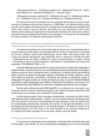 • Educação infantil: 01 – Deficiência Auditiva; 02 – Deficiência Física; 02 – Defici-
      ência Mental; 02 – Deficiência Múltipla; 01 – Conduta Típica.
      • Educação de Jovens e Adultos: 03 – Deficiência Visual; 19 – Deficiência Auditiva;
      05 – Deficiência Física; 24 – Deficiência Mental; 02 – Múltipla Deficiência.
      Em busca de honrar os princípios de uma educação democrática, os quais funda-
mentam os sistemas educacionais inclusivos, a SME/Natal, vem desenvolvendo ações
que têm como objetivo principal promover e assegurar uma educação de qualidade para
todos esses alunos e para os demais, discutindo junto aos educadores, entre outros
fatores, sobre ações que respeitem às necessidades individuais de cada aluno; sobre a
importância da participação das famílias e da sociedade, no processo de transformação
de nossas escolas, em sistemas educacionais inclusivos.


Desenvolvendo competências e ressignificando ações em prol da inclusão educa-
cional de alunos com necessidades educacionais especiais
      As ações educacionais em prol da educação de alunos com necessidades educa-
cionais especiais matriculados na Educação Infantil, Ensino Fundamental e Educação
de Jovens e Adultos, estão sendo direcionadas, desde 1999, mais efetivamente, sob
a ótica da inclusão educacional, aqui entendida como a “prática da inclusão de todos
– independente de seu talento, deficiência, origem socioeconômica ou origem cultural
– em escolas e salas de aula provedoras, onde todas as necessidades dos alunos são
satisfeitas” (STAINBACK,1999, p. 21).
      As ações efetivadas pela Secretaria no sentido de favorecer, inicialmente a integração e,
posteriormente, a inclusão de alunos com necessidades educacionais especiais nas escolas e
classes comuns da rede municipal de ensino, constituíram e constituem serviço de itinerância
pelos membros da equipe de educação especial; orientações às famílias; palestras; cursos
de formação de gestores e educadores; orientações aos gestores e educadores quanto à:
adequação do espaço escolar, ao número de alunos por sala, ao uso de materiais didáticos
específicos e ações pedagógicas que facilitem a intervenção do professor e promovam o de-
senvolvimento das potencialidades de cada aluno, independentemente de suas condições.
      Outras ações efetivadas pela SME/Natal/RN, se configuram em promoção e ge-
rência de cursos e oficinas, através de projetos, com verbas do próprio orçamento geral
do Município e em parceria com o Ministério da Educação.
       Através destes órgãos, foram previstas e implantadas, no período de 2004 a 2005,
sete Salas de Apoio Especializado – SAPEs, que vêm implementando estratégias didá-
ticas que buscam maximizar as possibilidades de aprendizagem a partir do atendimento
às necessidades educacionais especiais dos alunos. As escolas beneficiadas com a
instalação das Salas de Apoio foram: E. M. Amadeu Araújo, E. M. Malvina Cosme, E. M.
Terezinha Paulino, E. M. Prof. Zuza, E. M. Chico Santeiro, E. M. Juvenal Lamartine e E.
M. Celestino Pimentel, situadas nas zonas leste, oeste e norte da cidade.


Formação continuada de professores
     O programa de capacitação dos professores, priorizado pela Secretaria Municipal
de Educação, para atender às suas necessidades pedagógicas em prol da efetivação


                                                                                           39
 