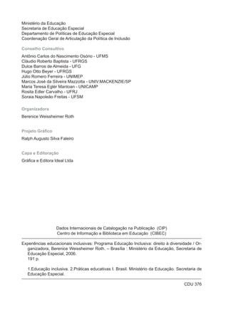 Ministério da Educação
Secretaria de Educação Especial
Departamento de Políticas de Educação Especial
Coordenação Geral de Articulação da Política de Inclusão

Conselho Consultivo
Antônio Carlos do Nascimento Osório - UFMS
Cláudio Roberto Baptista - UFRGS
Dulce Barros de Almeida - UFG
Hugo Otto Beyer - UFRGS
Júlio Romero Ferreira - UNIMEP
Marcos José da Silveira Mazzotta - UNIV.MACKENZIE/SP
Maria Teresa Eglér Mantoan - UNICAMP
Rosita Edler Carvalho - UFRJ
Soraia Napoleão Freitas - UFSM

Organizadora
Berenice Weissheimer Roth


Projeto Gráfico
Ralph Augusto Silva Faleiro


Capa e Editoração
Gráfica e Editora Ideal Ltda




                  Dados Internacionais de Catalogação na Publicação (CIP)
                  Centro de Informação e Biblioteca em Educação (CIBEC)

Experiências educacionais inclusivas: Programa Educação Inclusiva: direito à diversidade / Or-
  ganizadora, Berenice Weissheimer Roth. – Brasília : Ministério da Educação, Secretaria de
  Educação Especial, 2006.
  191 p.

   1.Educação inclusiva. 2.Práticas educativas I. Brasil. Ministério da Educação. Secretaria de
   Educação Especial.

                                                                                     CDU 376
 
