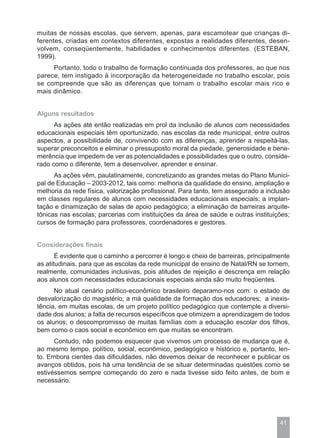 muitas de nossas escolas, que servem, apenas, para escamotear que crianças di-
ferentes, criadas em contextos diferentes, expostas a realidades diferentes, desen-
volvem, conseqüentemente, habilidades e conhecimentos diferentes. (ESTEBAN,
1999).
     Portanto, todo o trabalho de formação continuada dos professores, ao que nos
parece, tem instigado à incorporação da heterogeneidade no trabalho escolar, pois
se compreende que são as diferenças que tornam o trabalho escolar mais rico e
mais dinâmico.


Alguns resultados
      As ações até então realizadas em prol da inclusão de alunos com necessidades
educacionais especiais têm oportunizado, nas escolas da rede municipal, entre outros
aspectos, a possibilidade de, convivendo com as diferenças, aprender a respeitá-las,
superar preconceitos e eliminar o pressuposto moral da piedade, generosidade e bene-
merência que impedem de ver as potencialidades e possibilidades que o outro, conside-
rado como o diferente, tem a desenvolver, aprender e ensinar.
      As ações vêm, paulatinamente, concretizando as grandes metas do Plano Munici-
pal de Educação – 2003-2012, tais como: melhoria da qualidade do ensino, ampliação e
melhoria da rede física, valorização profissional. Para tanto, tem assegurado a inclusão
em classes regulares de alunos com necessidades educacionais especiais; a implan-
tação e dinamização de salas de apoio pedagógico; a eliminação de barreiras arquite-
tônicas nas escolas; parcerias com instituições da área de saúde e outras instituições;
cursos de formação para professores, coordenadores e gestores.


Considerações finais
       É evidente que o caminho a percorrer é longo e cheio de barreiras, principalmente
as atitudinais, para que as escolas da rede municipal de ensino de Natal/RN se tornem,
realmente, comunidades inclusivas, pois atitudes de rejeição e descrença em relação
aos alunos com necessidades educacionais especiais ainda são muito freqüentes.
      No atual cenário político-econômico brasileiro deparamo-nos com: o estado de
desvalorização do magistério; a má qualidade da formação dos educadores; a inexis-
tência, em muitas escolas, de um projeto político pedagógico que contemple a diversi-
dade dos alunos; a falta de recursos específicos que otimizem a aprendizagem de todos
os alunos; o descompromisso de muitas famílias com a educação escolar dos filhos,
bem como o caos social e econômico em que muitas se encontram.
      Contudo, não podemos esquecer que vivemos um processo de mudança que é,
ao mesmo tempo, político, social, econômico, pedagógico e histórico e, portanto, len-
to. Embora cientes das dificuldades, não devemos deixar de reconhecer e publicar os
avanços obtidos, pois há uma tendência de se situar determinadas questões como se
estivéssemos sempre começando do zero e nada tivesse sido feito antes, de bom e
necessário.




                                                                                    41
 