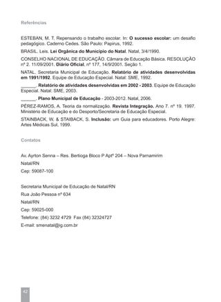 Referências


ESTEBAN, M. T. Repensando o trabalho escolar. In: O sucesso escolar: um desafio
pedagógico. Caderno Cedes. São Paulo: Papirus, 1992.
BRASIL. Leis. Lei Orgânica do Município do Natal. Natal, 3/4/1990.
CONSELHO NACIONAL DE EDUCAÇÃO. Câmara de Educação Básica. RESOLUÇÃO
nº 2. 11/09/2001. Diário Oficial, nº 177, 14/9/2001. Seção 1.
NATAL. Secretaria Municipal de Educação. Relatório de atividades desenvolvidas
em 1991/1992. Equipe de Educação Especial. Natal: SME, 1992.
______. Relatório de atividades desenvolvidas em 2002 - 2003. Equipe de Educação
Especial. Natal: SME, 2003.
______. Plano Municipal de Educação - 2003-2012. Natal, 2006.
PÉREZ-RAMOS, A. Teoria da normalização. Revista Integração. Ano 7. nº 19. 1997.
Ministério de Educação e do Desporto/Secretaria de Educação Especial.
STAINBACK, W. & STAIBACK, S. Inclusão: um Guia para educadores. Porto Alegre:
Artes Médicas Sul, 1999.


Contatos


Av. Ayrton Senna – Res. Bertioga Bloco P Aptº 204 – Nova Parnamirim
Natal/RN
Cep: 59087-100


Secretaria Municipal de Educação de Natal/RN
Rua João Pessoa nº 634
Natal/RN
Cep: 59025-000
Telefone: (84) 3232 4729 Fax (84) 32324727
E-mail: smenatal@ig.com.br




42
 