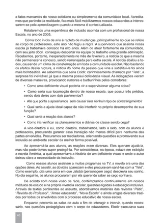 a fatos marcantes do nosso cotidiano ou simplesmente da comunidade local. Acredita-
mos que partindo da realidade, fica mais fácil mobilizarmos nossos educandos a interes-
sarem-se pela aprendizagem quando a mesma é contextualizada.
     Relataremos uma experiência de inclusão ocorrida com um profissional de nossa
Escola, no ano de 2005.
      Como todo início de ano é repleto de mudanças, principalmente no que se refere
ao corpo de professores, este ano não fugiu a regra. A supervisora que assistia nossa
escola já trabalhava conosco há oito anos. Além de atuar fortemente na comunidade,
com seu jeito dócil, conseguiu despertar na equipe de trabalho uma grande admiração.
Recebemos, portanto, inesperadamente no mês de fevereiro, a notícia de que a mesma
não permaneceria conosco, sendo remanejada para outra escola. A notícia abalou a to-
dos, causando um clima de consternação em toda a comunidade escolar. Não bastando
os efeitos dessa ruptura, a notícia do nome da pessoa que viria a substituí-la foi ainda
mais bombástica. Ao sabermos que seria Elodir, carinhosamente chamada por “Teté”, a
surpresa foi inevitável, já que a mesma possui deficiência visual. As indagações vieram
de diversas maneiras, provocando rumores e burburinhos pelos corredores:
      • Como uma deficiente visual poderia vir a supervisionar alguma coisa?
      • Como seria sua locomoção dentro de nossa escola, que possui três prédios,
      sendo dois deles com dois pavimentos?
      • Até que ponto a apoiaríamos sem causar nela nenhum tipo de constrangimento?
      • Qual seria a ajuda ideal capaz de não interferir no próprio desempenho de sua
      função?
      • Qual seria a reação dos alunos?
      • Como iria verificar os planejamentos e diários de classe sendo cega?
      A vice-diretora e eu, como diretora, trabalhamos, lado a lado, com os alunos e
professores, procurando garantir essa transição não menos difícil para nenhuma das
partes envolvidas. Procuramos ser mediadoras, orientando questões e promovendo sua
inclusão ao ambiente escolar da melhor forma possível.
     Ao apresentá-la aos alunos, as reações eram diversas. Eles queriam ajudá-la,
mas não poderíamos super protegê-la. Por coincidência, na época, estava em exibição
a novela América, a qual apresentava a história de um deficiente visual e onde o autor
deixou clara a necessidade da inclusão.
       Como nossos alunos assistem a muitos programas na TV, a novela era uma das
opções deles. Ao assistir, as dúvidas apareciam e eles procuravam saná-las com a “Teté”.
Como exemplo, cita uma cena em que Jatobá (personagem cego) descrevia seu sonho.
No dia seguinte, os alunos procuraram por ela querendo saber se cego sonhava.
     De acordo com nossa visão de rede, contemplamos continuamente em nossos
módulos de estudo e na própria vivência escolar, questões ligadas à educação inclusiva.
Através de textos pertinentes ao assunto, abordávamos matérias das revistas “Pátio”,
“Revista do Professor”, “Amae educando”, “Nova Escola” e ainda artigos diversos trazi-
dos por todos os envolvidos com o processo educativo de nossa escola.
      Enquanto percorria as salas de aula a fim de interagir e intervir, quando neces-
sário, nas questões pedagógicas com o corpo de educadores, Elodir executava suas

 46
 