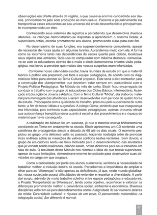 observações em Braille através da reglete, o que causava enorme curiosidade aos alu-
nos, principalmente pelo som produzido ao manuseá-lo. Paciente e paulatinamente ela
transportava esses educandos ao seu universo até então desconhecido e principalmen-
te incompreendido por eles.
     Conhecendo seus sistemas de registros e percebendo que desenvolvia diversos
afazeres, as crianças demonstraram-se dispostas a aprenderem o sistema Braille. A
supervisora então, atendia prontamente aos alunos, promovendo aulas para este fim.
     No desempenho de suas funções, era surpreendentemente competente, apesar
de necessitar de nossa ajuda em algumas tarefas. Aprendemos muito com ela. A forma
como se locomovia tanto nas dependências da escola quanto pela cidade, localizava
seus objetos nos armários, fazia uso do computador com máxima destreza, comunica-
va-se com os educadores através de e-mails e ainda demonstrava enorme visão peda-
gógica, nos levou a perceber que muitas das nossas suspeitas eram infundadas.
        Conforme nosso calendário escolar, havia reuniões de estudo em que o material
teórico e prático era preparado por toda a equipe pedagógica, de acordo com os diag-
nósticos feitos para atender ao Tema Cultural proposto. Este seria o eixo norteador para
a construção dos planejamentos que deveriam estar sempre em consonância com o
Projeto Político Pedagógico. No Módulo do mês de junho, Elodir ficou encarregada de
conduzir o trabalho com o grupo de educadores dos Ciclos Básico, Intermediário, Avan-
çado e Educação de Jovens e Adultos. Com o Tema Cultural “Mídia”, ela elaborou mate-
rial para montagem das atividades a serem desenvolvidas num período de quatro horas
de estudo. Preocupada com a qualidade do trabalho, procurou pela supervisora do outro
turno, a fim de trocar idéias e sugestões. A colega Gilma, sentindo que sua insegurança
era infundada, pois conhecia suas capacidades pedagógicas, apenas procurou elevar
sua autoconfiança tranqüilizando-a quanto à escolha dos procedimentos e a riqueza do
material que havia conseguido.
      A realização do Módulo foi um sucesso, já que o material estava brilhantemente
condizente ao Tema em andamento na escola. Elodir apresentou um CD contendo uma
coletânea de propagandas desde a década de 60 até os dias atuais. O momento pro-
piciou ao grupo uma deliciosa volta ao passado, trazendo nostalgia além de provocar
ricas análises sobre as inserções de valores contidos nestes reclames. Sem dúvida, o
grupo de educadores sentiu-se mais motivado para o desenvolvimento das atividades
que já vinham sendo realizadas, criando assim, novas diretrizes para seus trabalhos em
sala de aula. O resultado deste Módulo nos reiterou a idéia de que nossa supervisora,
apesar de suas limitações, demonstrava enorme tenacidade para desenvolver suas ati-
vidades no cargo em que ocupava.
      Como a curiosidade por parte dos alunos aumentava, sentimos a necessidade de
trabalhar melhor a inclusão dentro da escola. Percebemos a importância de ampliar o
olhar para as “diferenças” e não apenas as deficiências, já que, neste mundo globaliza-
do, nossa sociedade possui dificuldades de entender e respeitar a diversidade. A partir
daí surgiu, advindo de muito trabalho coletivo entre equipe pedagógica e educadores,
o Projeto “Respeitando as Diferenças”, tendo como objetivo, reconhecer e valorizar as
diferenças promovendo melhor a convivência social, ambiental e econômica. Diversas
disciplinas voltaram-se para desdobramentos como: A dignidade do ser humano através
da mídia; Diversidade cultural: a riqueza de um povo; O pensamento matemático na
integração social; Ser diferente é normal.


                                                                                    47
 