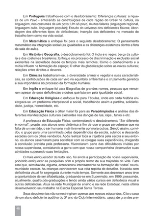 Em Português trabalhou-se com o desdobramento: Diferenças culturais: a rique-
za de um Povo - enfocando as contribuições de cada região do Brasil na cultura, na
linguagem, nos costumes de um povo; Um só povo, muitos falares (linguagem regional,
linguagem culta, linguagem popular); Estudo do universo dos deficientes físicos; Abor-
dagem dos diferentes tipos de deficiências; Inserção dos deficientes no mercado de
trabalho bem como na vida social.
      Em Matemática o enfoque foi para o seguinte desdobramento: O pensamento
matemático na integração social (as igualdades e as diferenças existentes dentro e fora
da sala de aula).
      Em História e Geografia, o desdobramento foi: O índio e o negro: berço da cultu-
ra e dos costumes brasileiros; Enfoque no processo de discriminação e exclusão social
existentes na sociedade desde os tempos mais remotos; Como o conhecimento e a
mídia influem na formação do espaço; O olhar da globalização sobre as novas culturas;
relações entre direitos e deveres.
      Em Ciências trabalharam-se, a diversidade animal e vegetal e suas característi-
cas, as contribuições de cada ser vivo no equilíbrio ambiental e o cruzamento genético
e sua importância no processo da formação humana.
     Em Inglês o enfoque foi para Biografias de grandes nomes, pessoas que vence-
ram apesar de suas deficiências e outros que lutaram pela igualdade social.
     Em Educação Religiosa o enfoque foi para Fábulas, onde em cada história en-
xergava-se um problema interpessoal e social, trabalhando assim a partilha, solidarie-
dade, justiça, honestidade, etc.
      Em Educação Física o olhar maior foi para as Paraolimpíadas e análise das di-
ferentes manifestações culturais existentes nas danças de rua, raps , funks e etc.
       A professora de Educação Física, contemplando o desdobramento “Ser diferente
é normal”, propôs aos alunos uma dinâmica a fim de que o grupo percebesse que na
falta de um sentido, o ser humano instintivamente aprimora outros. Sendo assim, convi-
dou o grupo para uma caminhada pelas dependências da escola, subindo e descendo
escadas com os olhos vendados. Após realizar toda a trajetória pela escola e seu entor-
no, os alunos assentaram para socializar com os colegas suas experiências, chegando
à conclusão prevista pela professora. Vivenciaram parte das dificuldades vividas por
nossa supervisora, constatando a garra com que nossa companheira desenvolve suas
atividades superando suas limitações.
      O mais enriquecedor de tudo isso, foi ainda a participação de nossa supervisora,
podendo enriquecer as pesquisas com o próprio relato de sua trajetória de vida. Fato
este que, sem dúvida, alguma, acrescentou intensamente na formação de “todos” na co-
munidade escolar. As crianças conheceram sua vida repleta de desafios. Nascida com
deficiência visual foi segregada durante muito tempo. Somente aos dezenove anos teve
a oportunidade de ser alfabetizada, graduando-se em Supervisão, em 1999, possuindo,
atualmente, quatro pós-graduações e tendo ainda vários cursos em deficiência visual e
outras deficiências. Atua na rede Municipal de ensino e na rede Estadual, nesta última
desenvolvendo seu trabalho na Escola Especial Santa Teresa.
     Seus depoimentos não se restringiram apenas aos nossos educandos. Cito o caso
de um aluno deficiente auditivo do 3º ano do Ciclo Intermediário, causa de grandes pre-


 48
 