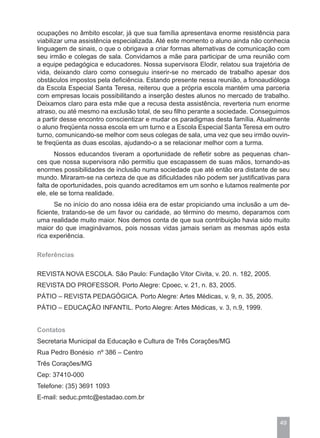 ocupações no âmbito escolar, já que sua família apresentava enorme resistência para
viabilizar uma assistência especializada. Até este momento o aluno ainda não conhecia
linguagem de sinais, o que o obrigava a criar formas alternativas de comunicação com
seu irmão e colegas de sala. Convidamos a mãe para participar de uma reunião com
a equipe pedagógica e educadores. Nossa supervisora Elodir, relatou sua trajetória de
vida, deixando claro como conseguiu inserir-se no mercado de trabalho apesar dos
obstáculos impostos pela deficiência. Estando presente nessa reunião, a fonoaudióloga
da Escola Especial Santa Teresa, reiterou que a própria escola mantém uma parceria
com empresas locais possibilitando a inserção destes alunos no mercado de trabalho.
Deixamos claro para esta mãe que a recusa desta assistência, reverteria num enorme
atraso, ou até mesmo na exclusão total, de seu filho perante a sociedade. Conseguimos
a partir desse encontro conscientizar e mudar os paradigmas desta família. Atualmente
o aluno freqüenta nossa escola em um turno e a Escola Especial Santa Teresa em outro
turno, comunicando-se melhor com seus colegas de sala, uma vez que seu irmão ouvin-
te freqüenta as duas escolas, ajudando-o a se relacionar melhor com a turma.
       Nossos educandos tiveram a oportunidade de refletir sobre as pequenas chan-
ces que nossa supervisora não permitiu que escapassem de suas mãos, tornando-as
enormes possibilidades de inclusão numa sociedade que até então era distante de seu
mundo. Miraram-se na certeza de que as dificuldades não podem ser justificativas para
falta de oportunidades, pois quando acreditamos em um sonho e lutamos realmente por
ele, ele se torna realidade.
       Se no início do ano nossa idéia era de estar propiciando uma inclusão a um de-
ficiente, tratando-se de um favor ou caridade, ao término do mesmo, deparamos com
uma realidade muito maior. Nos demos conta de que sua contribuição havia sido muito
maior do que imaginávamos, pois nossas vidas jamais seriam as mesmas após esta
rica experiência.

Referências

REVISTA NOVA ESCOLA. São Paulo: Fundação Vitor Civita, v. 20. n. 182, 2005.
REVISTA DO PROFESSOR. Porto Alegre: Cpoec, v. 21, n. 83, 2005.
PÁTIO – REVISTA PEDAGÓGICA. Porto Alegre: Artes Médicas, v. 9, n. 35, 2005.
PÁTIO – EDUCAÇÃO INFANTIL. Porto Alegre: Artes Médicas, v. 3, n.9, 1999.


Contatos
Secretaria Municipal da Educação e Cultura de Três Corações/MG
Rua Pedro Bonésio nº 386 – Centro
Três Corações/MG
Cep: 37410-000
Telefone: (35) 3691 1093
E-mail: seduc.pmtc@estadao.com.br


                                                                                 49
 